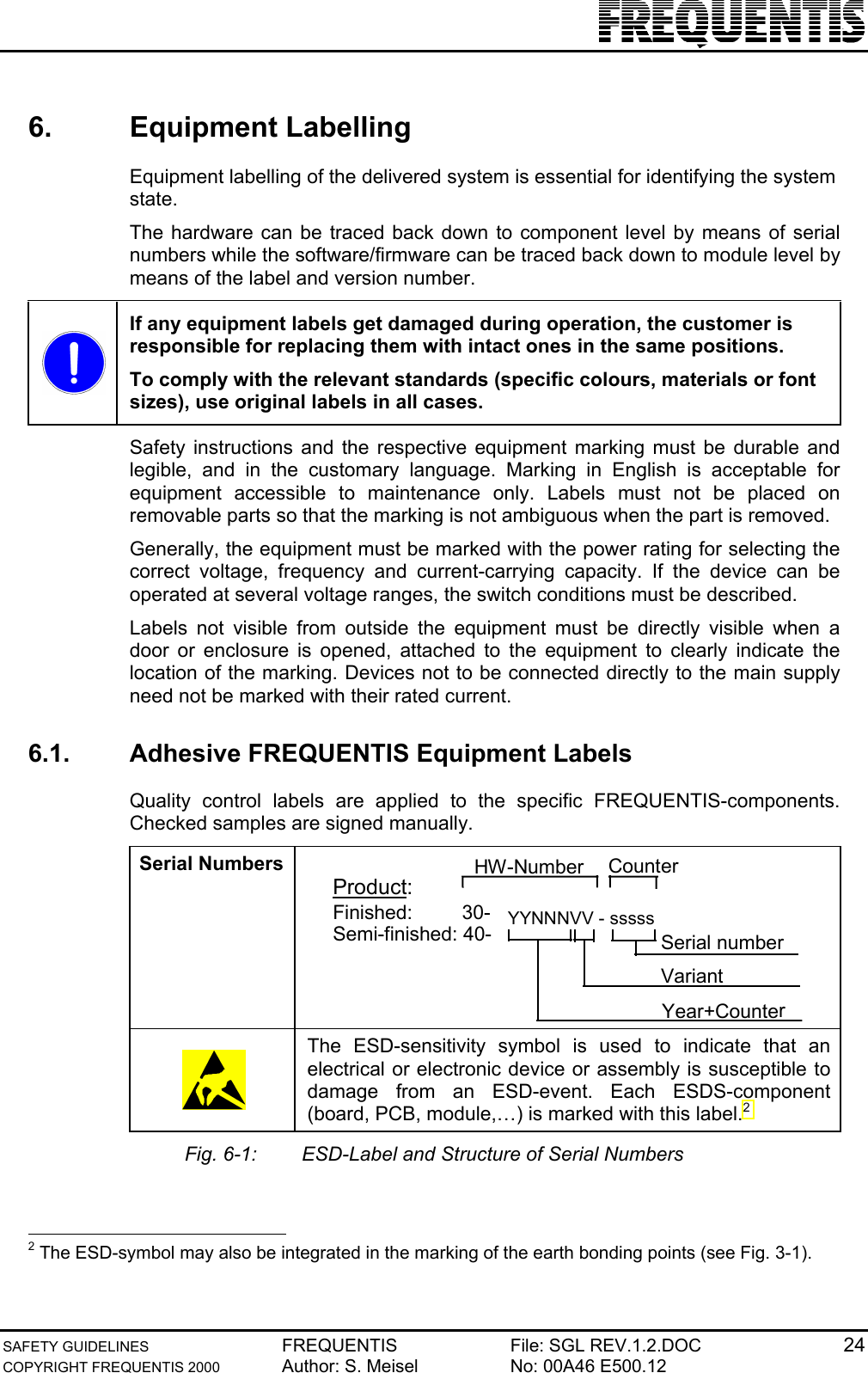 SAFETY GUIDELINES FREQUENTIS File: SGL REV.1.2.DOC 24COPYRIGHT FREQUENTIS 2000 Author: S. Meisel No: 00A46 E500.126. Equipment LabellingEquipment labelling of the delivered system is essential for identifying the systemstate.The hardware can be traced back down to component level by means of serialnumbers while the software/firmware can be traced back down to module level bymeans of the label and version number.If any equipment labels get damaged during operation, the customer isresponsible for replacing them with intact ones in the same positions.To comply with the relevant standards (specific colours, materials or fontsizes), use original labels in all cases.Safety instructions and the respective equipment marking must be durable andlegible, and in the customary language. Marking in English is acceptable forequipment accessible to maintenance only. Labels must not be placed onremovable parts so that the marking is not ambiguous when the part is removed.Generally, the equipment must be marked with the power rating for selecting thecorrect voltage, frequency and current-carrying capacity. If the device can beoperated at several voltage ranges, the switch conditions must be described.Labels not visible from outside the equipment must be directly visible when adoor or enclosure is opened, attached to the equipment to clearly indicate thelocation of the marking. Devices not to be connected directly to the main supplyneed not be marked with their rated current.6.1.  Adhesive FREQUENTIS Equipment LabelsQuality control labels are applied to the specific FREQUENTIS-components.Checked samples are signed manually.Serial NumbersFinished:         30-Semi-finished: 40-  YYNNNVV - sssssSerial numberVariantYear+CounterHW-NumberCounterProduct:The ESD-sensitivity symbol is used to indicate that anelectrical or electronic device or assembly is susceptible todamage from an ESD-event. Each ESDS-component(board, PCB, module,…) is marked with this label.2Fig. 6-1: ESD-Label and Structure of Serial Numbers                                                2 The ESD-symbol may also be integrated in the marking of the earth bonding points (see Fig. 3-1).