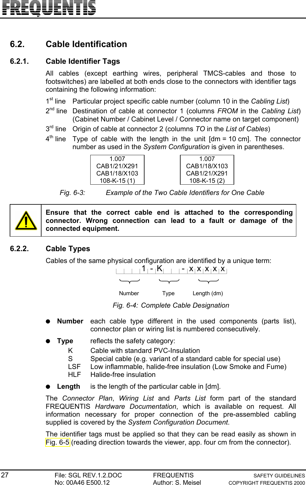 27 File: SGL REV.1.2.DOC FREQUENTIS SAFETY GUIDELINESNo: 00A46 E500.12 Author: S. Meisel COPYRIGHT FREQUENTIS 20006.2. Cable Identification6.2.1.  Cable Identifier TagsAll cables (except earthing wires, peripheral TMCS-cables and those tofootswitches) are labelled at both ends close to the connectors with identifier tagscontaining the following information:1st line Particular project specific cable number (column 10 in the Cabling List)2nd line Destination of cable at connector 1 (columns FROM in the Cabling List)(Cabinet Number / Cabinet Level / Connector name on target component)3rd line Origin of cable at connector 2 (columns TO in the List of Cables)4th line Type of cable with the length in the unit [dm = 10 cm]. The connectornumber as used in the System Configuration is given in parentheses.1.007 1.007CAB1/21/X291 CAB1/18/X103CAB1/18/X103 CAB1/21/X291108-K-15 (1) 108-K-15 (2)Fig. 6-3: Example of the Two Cable Identifiers for One CableEnsure that the correct cable end is attached to the correspondingconnector. Wrong connection can lead to a fault or damage of theconnected equipment.6.2.2. Cable TypesCables of the same physical configuration are identified by a unique term:K}Number}Typex}Length (dm)xxxx1- -Fig. 6-4: Complete Cable Designation● Number each cable type different in the used components (parts list),connector plan or wiring list is numbered consecutively.● Type reflects the safety category:K Cable with standard PVC-InsulationS Special cable (e.g. variant of a standard cable for special use)LSF Low inflammable, halide-free insulation (Low Smoke and Fume)HLF Halide-free insulation● Length is the length of the particular cable in [dm].The  Connector Plan,  Wiring List and  Parts List form part of the standardFREQUENTIS  Hardware Documentation, which is available on request. Allinformation necessary for proper connection of the pre-assembled cablingsupplied is covered by the System Configuration Document.The identifier tags must be applied so that they can be read easily as shown inFig. 6-5 (reading direction towards the viewer, app. four cm from the connector).