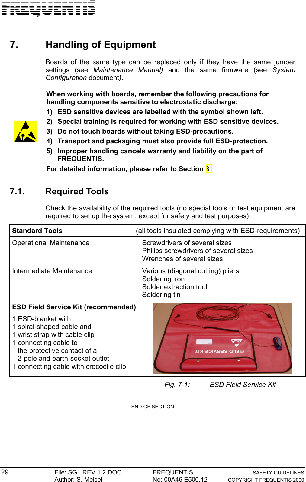 29 File: SGL REV.1.2.DOC FREQUENTIS SAFETY GUIDELINESAuthor: S. Meisel No: 00A46 E500.12 COPYRIGHT FREQUENTIS 20007.  Handling of EquipmentBoards of the same type can be replaced only if they have the same jumpersettings (see Maintenance Manual) and the same firmware (see SystemConfiguration document).When working with boards, remember the following precautions forhandling components sensitive to electrostatic discharge:1)  ESD sensitive devices are labelled with the symbol shown left.2)  Special training is required for working with ESD sensitive devices.3)  Do not touch boards without taking ESD-precautions.4)  Transport and packaging must also provide full ESD-protection.5)  Improper handling cancels warranty and liability on the part ofFREQUENTIS.For detailed information, please refer to Section 37.1. Required ToolsCheck the availability of the required tools (no special tools or test equipment arerequired to set up the system, except for safety and test purposes):Standard Tools (all tools insulated complying with ESD-requirements)Operational Maintenance Screwdrivers of several sizesPhilips screwdrivers of several sizesWrenches of several sizesIntermediate Maintenance Various (diagonal cutting) pliersSoldering ironSolder extraction toolSoldering tinESD Field Service Kit (recommended)1 ESD-blanket with1 spiral-shaped cable and1 wrist strap with cable clip1 connecting cable tothe protective contact of a2-pole and earth-socket outlet1 connecting cable with crocodile clipFig. 7-1: ESD Field Service Kit----------- END OF SECTION -----------