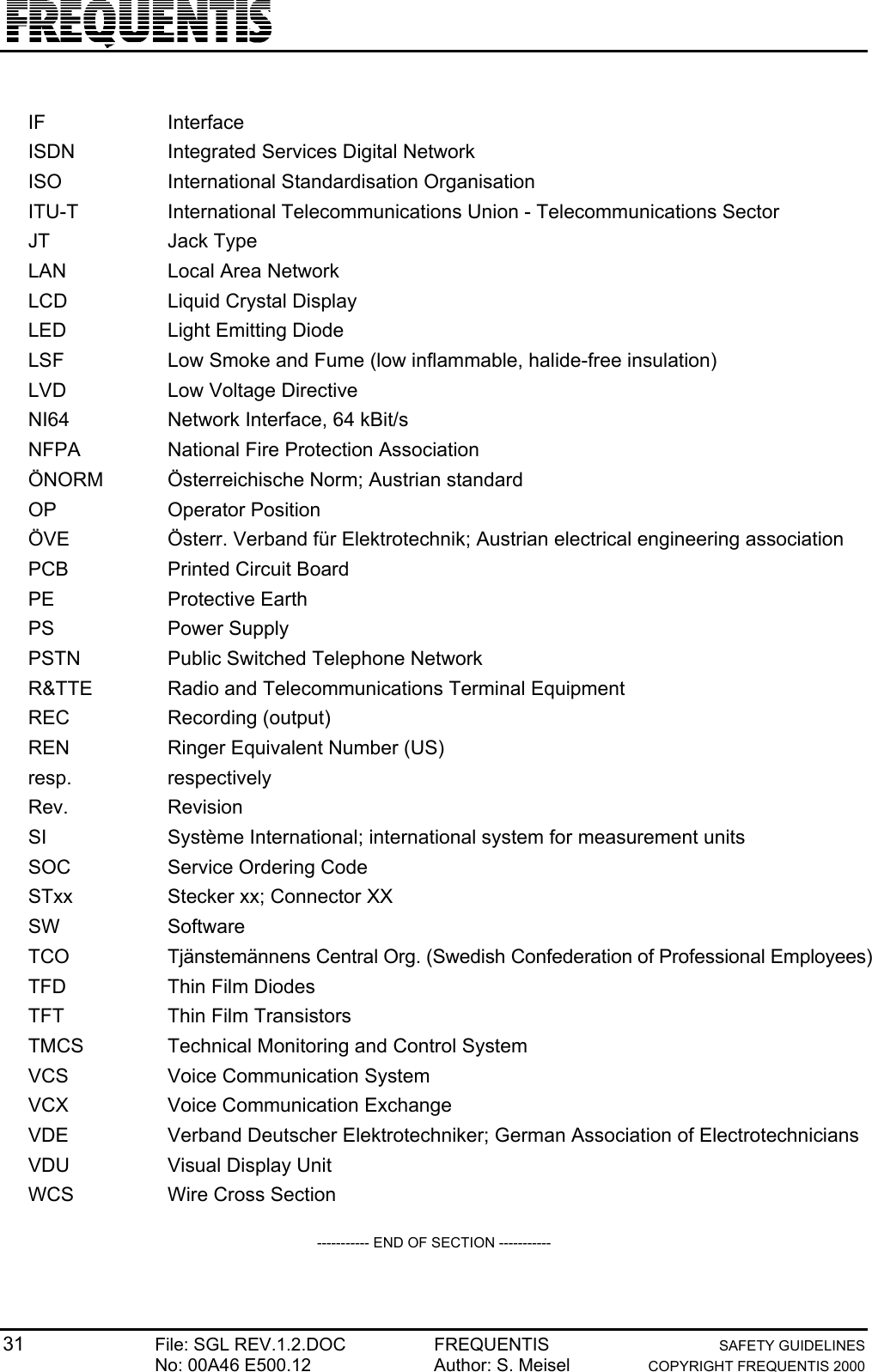 31 File: SGL REV.1.2.DOC FREQUENTIS SAFETY GUIDELINESNo: 00A46 E500.12 Author: S. Meisel COPYRIGHT FREQUENTIS 2000IF InterfaceISDN Integrated Services Digital NetworkISO International Standardisation OrganisationITU-T International Telecommunications Union - Telecommunications SectorJT Jack TypeLAN Local Area NetworkLCD Liquid Crystal DisplayLED Light Emitting DiodeLSF Low Smoke and Fume (low inflammable, halide-free insulation)LVD Low Voltage DirectiveNI64 Network Interface, 64 kBit/sNFPA National Fire Protection AssociationÖNORM Österreichische Norm; Austrian standardOP Operator PositionÖVE Österr. Verband für Elektrotechnik; Austrian electrical engineering associationPCB Printed Circuit BoardPE Protective EarthPS Power SupplyPSTN Public Switched Telephone NetworkR&amp;TTE Radio and Telecommunications Terminal EquipmentREC Recording (output)REN Ringer Equivalent Number (US)resp. respectivelyRev. RevisionSI Système International; international system for measurement unitsSOC Service Ordering CodeSTxx Stecker xx; Connector XXSW SoftwareTCO Tjänstemännens Central Org. (Swedish Confederation of Professional Employees)TFD Thin Film DiodesTFT Thin Film TransistorsTMCS Technical Monitoring and Control SystemVCS Voice Communication SystemVCX Voice Communication ExchangeVDE Verband Deutscher Elektrotechniker; German Association of ElectrotechniciansVDU Visual Display UnitWCS Wire Cross Section----------- END OF SECTION -----------