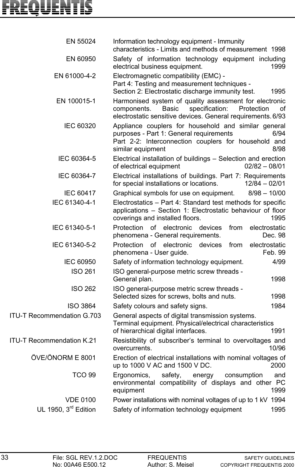 33 File: SGL REV.1.2.DOC FREQUENTIS SAFETY GUIDELINESNo: 00A46 E500.12 Author: S. Meisel COPYRIGHT FREQUENTIS 2000EN 55024 Information technology equipment - Immunitycharacteristics - Limits and methods of measurement 1998EN 60950 Safety of information technology equipment includingelectrical business equipment. 1999EN 61000-4-2 Electromagnetic compatibility (EMC) - Part 4: Testing and measurement techniques -Section 2: Electrostatic discharge immunity test. 1995EN 100015-1 Harmonised system of quality assessment for electroniccomponents. Basic specification: Protection ofelectrostatic sensitive devices. General requirements.6/93IEC 60320 Appliance couplers for household and similar generalpurposes - Part 1: General requirements 6/94Part 2-2: Interconnection couplers for household andsimilar equipment 8/98IEC 60364-5 Electrical installation of buildings – Selection and erectionof electrical equipment 02/82 – 08/01IEC 60364-7 Electrical installations of buildings. Part 7: Requirementsfor special installations or locations. 12/84 – 02/01IEC 60417 Graphical symbols for use on equipment. 8/98 – 10/00IEC 61340-4-1 Electrostatics – Part 4: Standard test methods for specificapplications – Section 1: Electrostatic behaviour of floorcoverings and installed floors. 1995IEC 61340-5-1 Protection of electronic devices from electrostaticphenomena - General requirements. Dec. 98IEC 61340-5-2 Protection of electronic devices from electrostaticphenomena - User guide. Feb. 99IEC 60950 Safety of information technology equipment. 4/99ISO 261 ISO general-purpose metric screw threads - General plan.  1998ISO 262 ISO general-purpose metric screw threads - Selected sizes for screws, bolts and nuts. 1998ISO 3864 Safety colours and safety signs. 1984ITU-T Recommendation G.703 General aspects of digital transmission systems.Terminal equipment. Physical/electrical characteristicsof hierarchical digital interfaces. 1991ITU-T Recommendation K.21 Resistibility of subscriber’s terminal to overvoltages andovercurrents. 10/96ÖVE/ÖNORM E 8001 Erection of electrical installations with nominal voltages ofup to 1000 V AC and 1500 V DC. 2000TCO 99 Ergonomics, safety, energy consumption andenvironmental compatibility of displays and other PCequipment 1999VDE 0100 Power installations with nominal voltages of up to 1 kV 1994UL 1950, 3rd Edition Safety of information technology equipment 1995