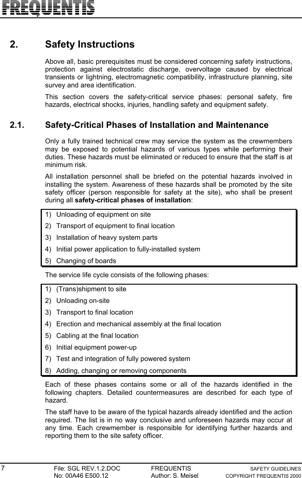 7File: SGL REV.1.2.DOC FREQUENTIS SAFETY GUIDELINESNo: 00A46 E500.12 Author: S. Meisel COPYRIGHT FREQUENTIS 20002. Safety InstructionsAbove all, basic prerequisites must be considered concerning safety instructions,protection against electrostatic discharge, overvoltage caused by electricaltransients or lightning, electromagnetic compatibility, infrastructure planning, sitesurvey and area identification.This section covers the safety-critical service phases: personal safety, firehazards, electrical shocks, injuries, handling safety and equipment safety.2.1.  Safety-Critical Phases of Installation and MaintenanceOnly a fully trained technical crew may service the system as the crewmembersmay be exposed to potential hazards of various types while performing theirduties. These hazards must be eliminated or reduced to ensure that the staff is atminimum risk.All installation personnel shall be briefed on the potential hazards involved ininstalling the system. Awareness of these hazards shall be promoted by the sitesafety officer (person responsible for safety at the site), who shall be presentduring all safety-critical phases of installation:1)  Unloading of equipment on site2)  Transport of equipment to final location3)  Installation of heavy system parts4)  Initial power application to fully-installed system5)  Changing of boardsThe service life cycle consists of the following phases:1)  (Trans)shipment to site2) Unloading on-site3)  Transport to final location4)  Erection and mechanical assembly at the final location5)  Cabling at the final location6)  Initial equipment power-up7)  Test and integration of fully powered system8)  Adding, changing or removing componentsEach of these phases contains some or all of the hazards identified in thefollowing chapters. Detailed countermeasures are described for each type ofhazard.The staff have to be aware of the typical hazards already identified and the actionrequired. The list is in no way conclusive and unforeseen hazards may occur atany time. Each crewmember is responsible for identifying further hazards andreporting them to the site safety officer.