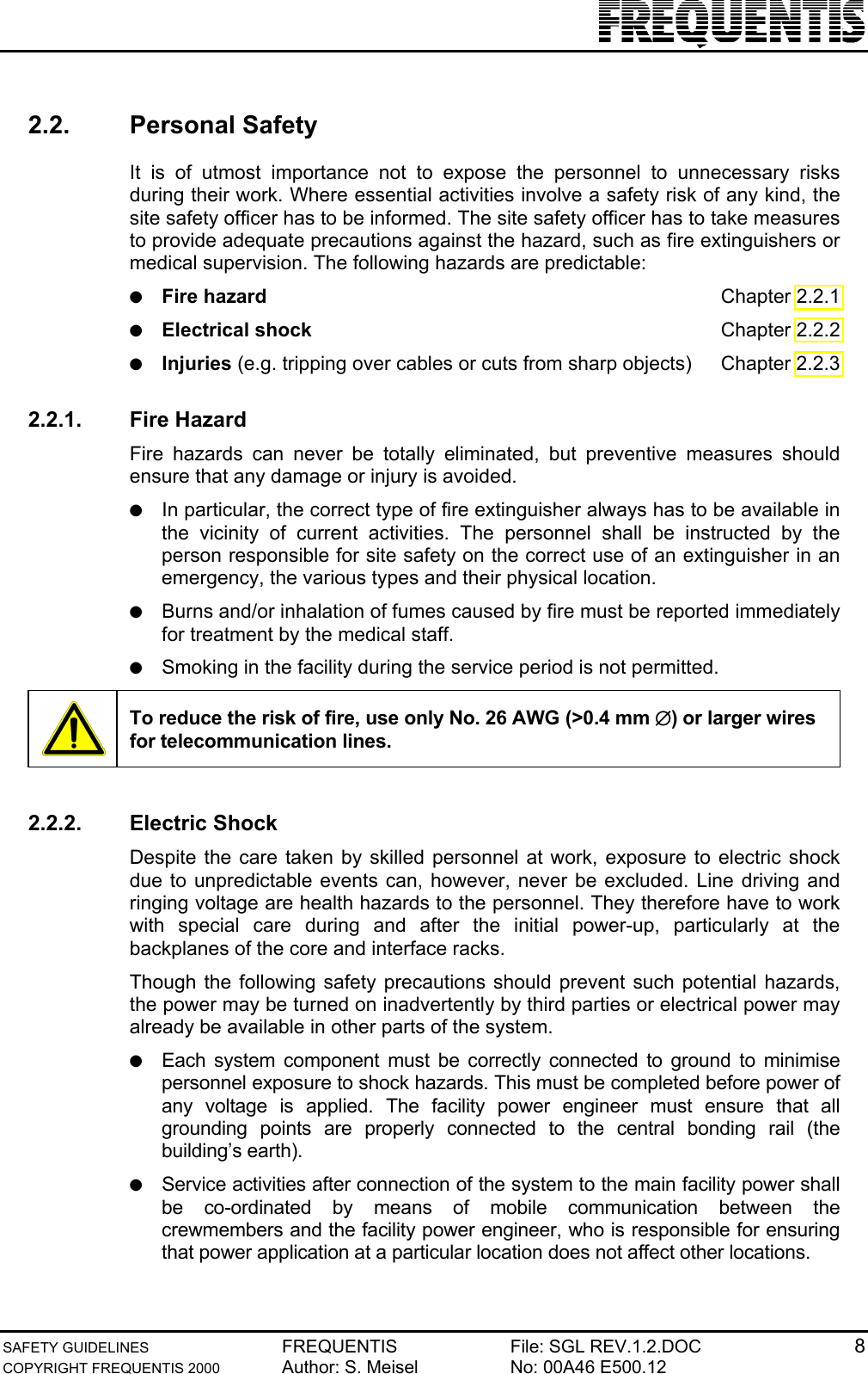 SAFETY GUIDELINES FREQUENTIS File: SGL REV.1.2.DOC 8COPYRIGHT FREQUENTIS 2000 Author: S. Meisel No: 00A46 E500.122.2. Personal SafetyIt is of utmost importance not to expose the personnel to unnecessary risksduring their work. Where essential activities involve a safety risk of any kind, thesite safety officer has to be informed. The site safety officer has to take measuresto provide adequate precautions against the hazard, such as fire extinguishers ormedical supervision. The following hazards are predictable:● Fire hazard Chapter 2.2.1● Electrical shock Chapter 2.2.2● Injuries (e.g. tripping over cables or cuts from sharp objects) Chapter 2.2.32.2.1. Fire HazardFire hazards can never be totally eliminated, but preventive measures shouldensure that any damage or injury is avoided.● In particular, the correct type of fire extinguisher always has to be available inthe vicinity of current activities. The personnel shall be instructed by theperson responsible for site safety on the correct use of an extinguisher in anemergency, the various types and their physical location.● Burns and/or inhalation of fumes caused by fire must be reported immediatelyfor treatment by the medical staff.● Smoking in the facility during the service period is not permitted.To reduce the risk of fire, use only No. 26 AWG (&gt;0.4 mm ∅) or larger wiresfor telecommunication lines.2.2.2. Electric ShockDespite the care taken by skilled personnel at work, exposure to electric shockdue to unpredictable events can, however, never be excluded. Line driving andringing voltage are health hazards to the personnel. They therefore have to workwith special care during and after the initial power-up, particularly at thebackplanes of the core and interface racks.Though the following safety precautions should prevent such potential hazards,the power may be turned on inadvertently by third parties or electrical power mayalready be available in other parts of the system.● Each system component must be correctly connected to ground to minimisepersonnel exposure to shock hazards. This must be completed before power ofany voltage is applied. The facility power engineer must ensure that allgrounding points are properly connected to the central bonding rail (thebuilding’s earth).● Service activities after connection of the system to the main facility power shallbe co-ordinated by means of mobile communication between thecrewmembers and the facility power engineer, who is responsible for ensuringthat power application at a particular location does not affect other locations.