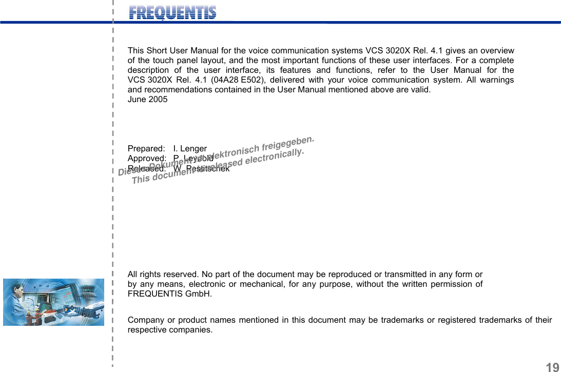      19  This Short User Manual for the voice communication systems VCS 3020X Rel. 4.1 gives an overview of the touch panel layout, and the most important functions of these user interfaces. For a complete description of the user interface, its features and functions, refer to the User Manual for the VCS 3020X Rel. 4.1 (04A28 E502), delivered with your voice communication system. All warnings and recommendations contained in the User Manual mentioned above are valid. June 2005     Prepared: I. Lenger Approved: P. Leydold Released: W. Pestitschek           All rights reserved. No part of the document may be reproduced or transmitted in any form or by any means, electronic or mechanical, for any purpose, without the written permission of FREQUENTIS GmbH.  Company or product names mentioned in this document may be trademarks or registered trademarks of their respective companies. Dieses Dokument ist elektronisch freigegeben.This document is released electronically.