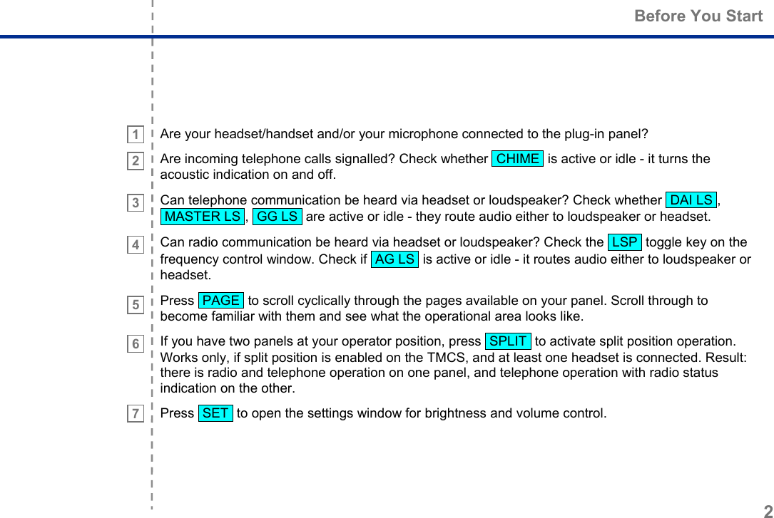  Before You Start 2     1   2    3    4     5    6      7  Are your headset/handset and/or your microphone connected to the plug-in panel? Are incoming telephone calls signalled? Check whether  CHIME  is active or idle - it turns the acoustic indication on and off. Can telephone communication be heard via headset or loudspeaker? Check whether  DAI LS ,  MASTER LS ,  GG LS  are active or idle - they route audio either to loudspeaker or headset. Can radio communication be heard via headset or loudspeaker? Check the  LSP  toggle key on the frequency control window. Check if  AG LS  is active or idle - it routes audio either to loudspeaker or headset. Press  PAGE  to scroll cyclically through the pages available on your panel. Scroll through to become familiar with them and see what the operational area looks like. If you have two panels at your operator position, press  SPLIT  to activate split position operation. Works only, if split position is enabled on the TMCS, and at least one headset is connected. Result: there is radio and telephone operation on one panel, and telephone operation with radio status indication on the other. Press  SET  to open the settings window for brightness and volume control.  