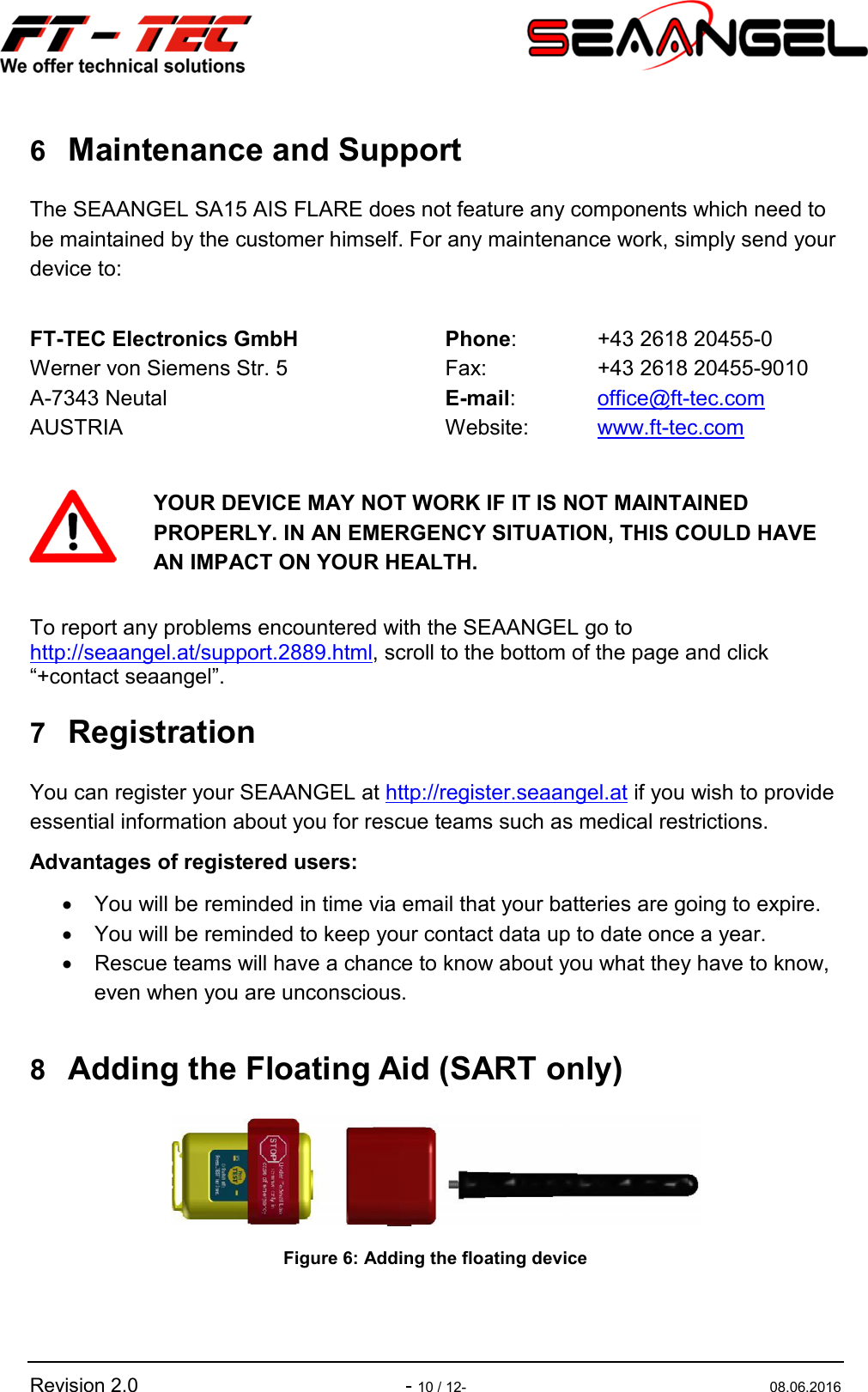   Revision 2.0  - 10 / 12-  08.06.2016 6 Maintenance and Support The SEAANGEL SA15 AIS FLARE does not feature any components which need to be maintained by the customer himself. For any maintenance work, simply send your device to:  FT-TEC Electronics GmbH Werner von Siemens Str. 5 A-7343 Neutal AUSTRIA Phone:  +43 2618 20455-0   Fax:  +43 2618 20455-9010   E-mail:  office@ft-tec.com   Website:  www.ft-tec.com     YOUR DEVICE MAY NOT WORK IF IT IS NOT MAINTAINED PROPERLY. IN AN EMERGENCY SITUATION, THIS COULD HAVE AN IMPACT ON YOUR HEALTH.  To report any problems encountered with the SEAANGEL go to http://seaangel.at/support.2889.html, scroll to the bottom of the page and click “+contact seaangel”.  7 Registration You can register your SEAANGEL at http://register.seaangel.at if you wish to provide essential information about you for rescue teams such as medical restrictions. Advantages of registered users: •  You will be reminded in time via email that your batteries are going to expire. •  You will be reminded to keep your contact data up to date once a year. •  Rescue teams will have a chance to know about you what they have to know, even when you are unconscious.  8 Adding the Floating Aid (SART only)  Figure 6: Adding the floating device  