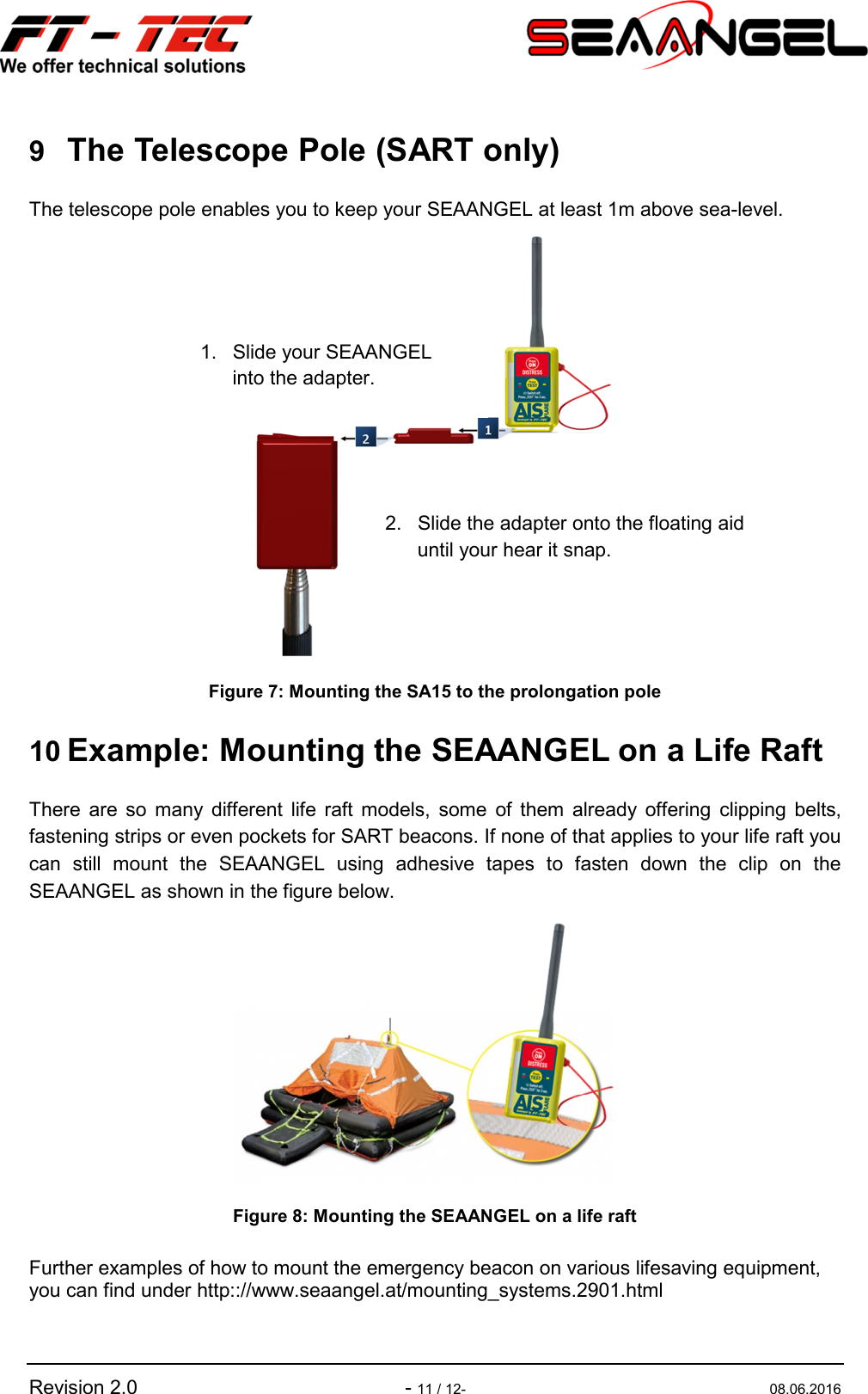   Revision 2.0    - 11 / 12-  08.06.2016 9 The Telescope Pole (SART only) The telescope pole enables you to keep your SEAANGEL at least 1m above sea-level.  Figure 7: Mounting the SA15 to the prolongation pole  10 Example: Mounting the SEAANGEL on a Life Raft There  are  so  many  different  life  raft  models,  some  of  them  already  offering  clipping  belts, fastening strips or even pockets for SART beacons. If none of that applies to your life raft you can  still  mount  the  SEAANGEL  using  adhesive  tapes  to  fasten  down  the  clip  on  the SEAANGEL as shown in the figure below.  Figure 8: Mounting the SEAANGEL on a life raft  Further examples of how to mount the emergency beacon on various lifesaving equipment, you can find under http:://www.seaangel.at/mounting_systems.2901.html  1.  Slide your SEAANGEL  into the adapter. 2.  Slide the adapter onto the floating aid until your hear it snap. 