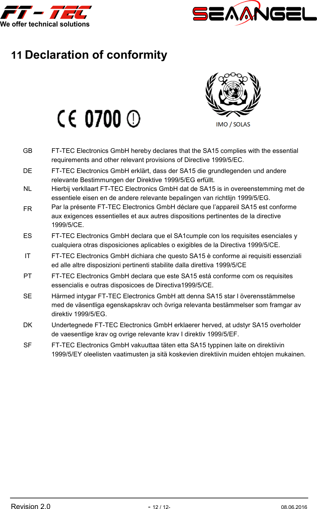   Revision 2.0  - 12 / 12-  08.06.2016 11 Declaration of conformity       GB  FT-TEC Electronics GmbH hereby declares that the SA15 complies with the essential requirements and other relevant provisions of Directive 1999/5/EC. DE  FT-TEC Electronics GmbH erklärt, dass der SA15 die grundlegenden und andere relevante Bestimmungen der Direktive 1999/5/EG erfüllt. NL  Hierbij verkllaart FT-TEC Electronics GmbH dat de SA15 is in overeenstemming met de essentiele eisen en de andere relevante bepalingen van richtlijn 1999/5/EG. FR  Par la présente FT-TEC Electronics GmbH déclare que l’appareil SA15 est conforme aux exigences essentielles et aux autres dispositions pertinentes de la directive 1999/5/CE. ES  FT-TEC Electronics GmbH declara que el SA1cumple con los requisites esenciales y cualquiera otras disposiciones aplicables o exigibles de la Directiva 1999/5/CE. IT  FT-TEC Electronics GmbH dichiara che questo SA15 è conforme ai requisiti essenziali ed alle altre disposizioni pertinenti stabilite dalla direttiva 1999/5/CE PT  FT-TEC Electronics GmbH declara que este SA15 está conforme com os requisites essencialis e outras disposicoes de Directiva1999/5/CE. SE  Härmed intygar FT-TEC Electronics GmbH att denna SA15 star l överensstämmelse med de väsentliga egenskapskrav och övriga relevanta bestämmelser som framgar av direktiv 1999/5/EG. DK  Undertegnede FT-TEC Electronics GmbH erklaerer herved, at udstyr SA15 overholder de vaesentlige krav og ovrige relevante krav I direktiv 1999/5/EF. SF  FT-TEC Electronics GmbH vakuuttaa täten etta SA15 typpinen laite on direktiivin 1999/5/EY oleelisten vaatimusten ja sitä koskevien direktiivin muiden ehtojen mukainen.      