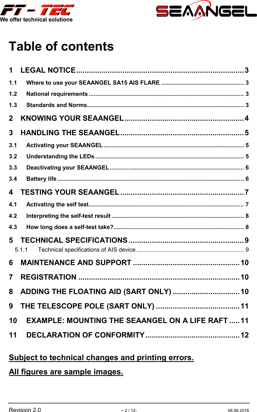   Revision 2.0  - 2 / 12-  08.06.2016 Table of contents 1 LEGAL NOTICE ................................................................................ 3 1.1 Where to use your SEAANGEL SA15 AIS FLARE .................................................. 3 1.2 National requirements .............................................................................................. 3 1.3 Standards and Norms ............................................................................................... 3 2 KNOWING YOUR SEAANGEL ......................................................... 4 3 HANDLING THE SEAANGEL ........................................................... 5 3.1 Activating your SEAANGEL ..................................................................................... 5 3.2 Understanding the LEDs .......................................................................................... 5 3.3 Deactivating your SEAANGEL ................................................................................. 6 3.4 Battery life ................................................................................................................. 6 4 TESTING YOUR SEAANGEL ........................................................... 7 4.1 Activating the self test .............................................................................................. 7 4.2 Interpreting the self-test result ................................................................................ 8 4.3 How long does a self-test take?............................................................................... 8 5 TECHNICAL SPECIFICATIONS ....................................................... 9 5.1.1 Technical specifications of AIS device ................................................................. 9 6 MAINTENANCE AND SUPPORT ................................................... 10 7 REGISTRATION ............................................................................. 10 8 ADDING THE FLOATING AID (SART ONLY) ................................ 10 9 THE TELESCOPE POLE (SART ONLY) ........................................ 11 10 EXAMPLE: MOUNTING THE SEAANGEL ON A LIFE RAFT ..... 11 11 DECLARATION OF CONFORMITY ............................................. 12  Subject to technical changes and printing errors. All figures are sample images.   