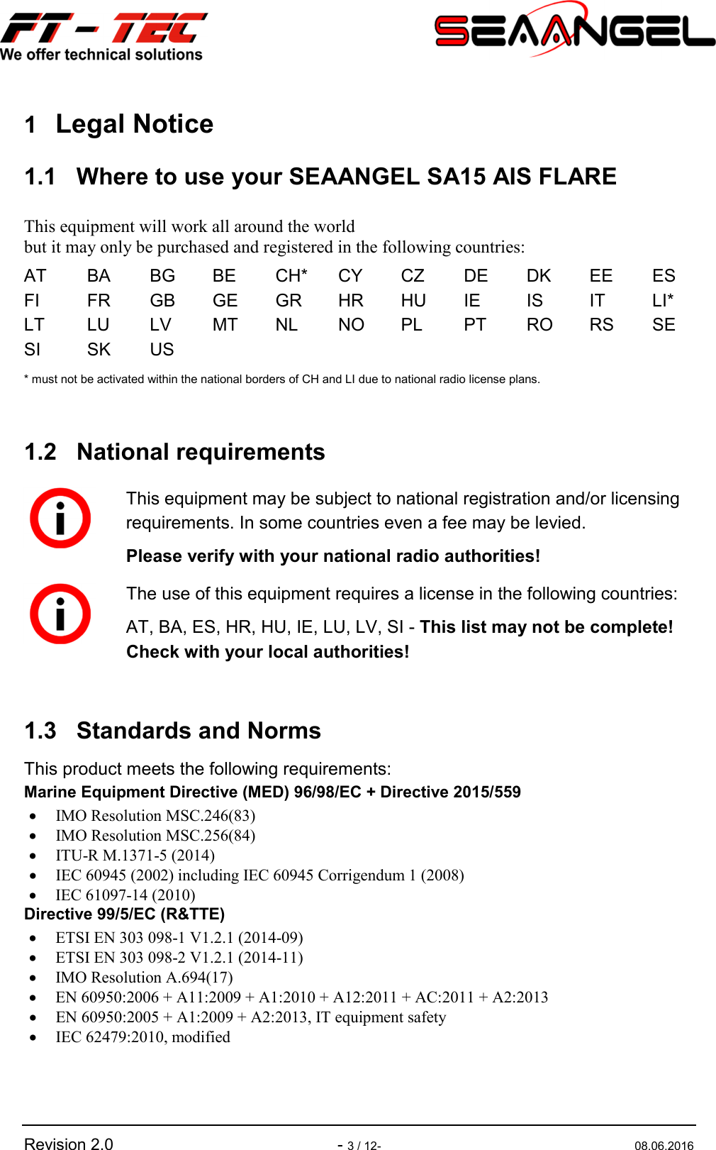   Revision 2.0    - 3 / 12-  08.06.2016 1 Legal Notice 1.1  Where to use your SEAANGEL SA15 AIS FLARE This equipment will work all around the world  but it may only be purchased and registered in the following countries: AT  BA  BG  BE  CH*  CY  CZ  DE  DK  EE  ES FI  FR  GB  GE  GR  HR  HU  IE  IS  IT  LI* LT  LU  LV  MT  NL  NO  PL  PT  RO  RS  SE SI  SK  US * must not be activated within the national borders of CH and LI due to national radio license plans.  1.2  National requirements  1.3  Standards and Norms This product meets the following requirements: Marine Equipment Directive (MED) 96/98/EC + Directive 2015/559 • IMO Resolution MSC.246(83) • IMO Resolution MSC.256(84) • ITU-R M.1371-5 (2014) • IEC 60945 (2002) including IEC 60945 Corrigendum 1 (2008) • IEC 61097-14 (2010) Directive 99/5/EC (R&amp;TTE) • ETSI EN 303 098-1 V1.2.1 (2014-09) • ETSI EN 303 098-2 V1.2.1 (2014-11) • IMO Resolution A.694(17) • EN 60950:2006 + A11:2009 + A1:2010 + A12:2011 + AC:2011 + A2:2013 • EN 60950:2005 + A1:2009 + A2:2013, IT equipment safety • IEC 62479:2010, modified   This equipment may be subject to national registration and/or licensing requirements. In some countries even a fee may be levied. Please verify with your national radio authorities!  The use of this equipment requires a license in the following countries: AT, BA, ES, HR, HU, IE, LU, LV, SI - This list may not be complete! Check with your local authorities! 