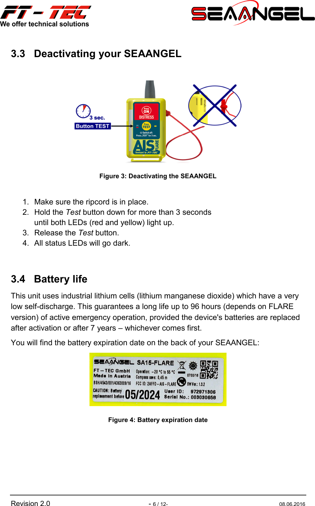   Revision 2.0  - 6 / 12-  08.06.2016 3.3  Deactivating your SEAANGEL   Figure 3: Deactivating the SEAANGEL  1.  Make sure the ripcord is in place. 2.  Hold the Test button down for more than 3 seconds  until both LEDs (red and yellow) light up. 3.  Release the Test button. 4.  All status LEDs will go dark.  3.4  Battery life This unit uses industrial lithium cells (lithium manganese dioxide) which have a very low self-discharge. This guarantees a long life up to 96 hours (depends on FLARE version) of active emergency operation, provided the device&apos;s batteries are replaced after activation or after 7 years – whichever comes first. You will find the battery expiration date on the back of your SEAANGEL:  Figure 4: Battery expiration date    