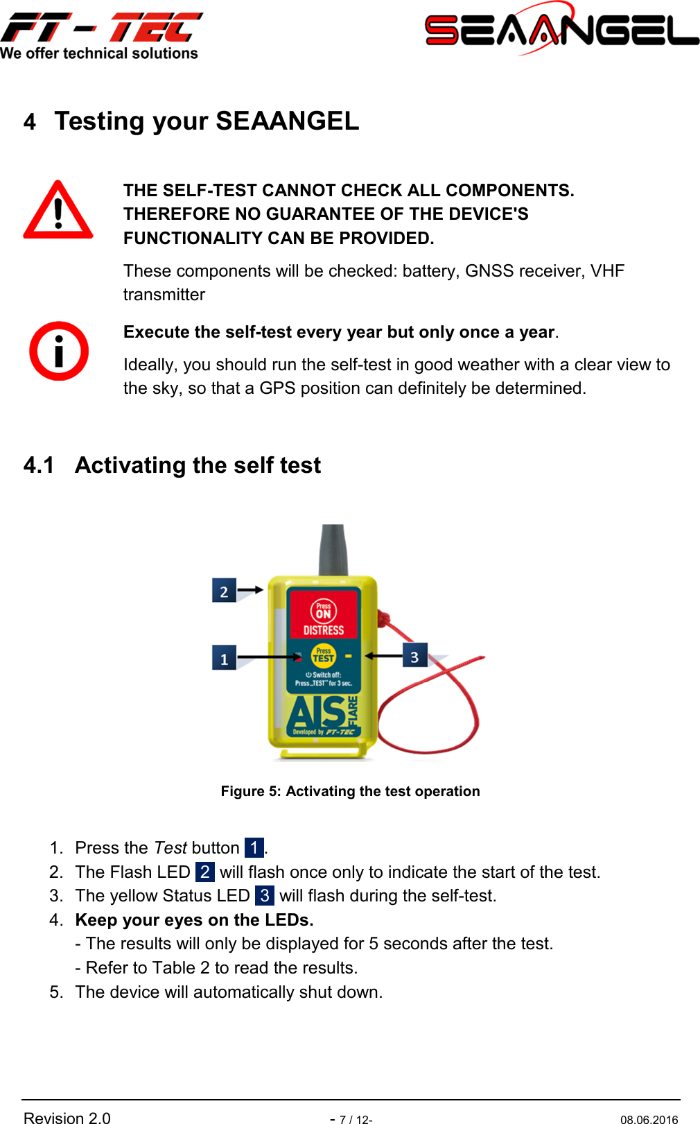   Revision 2.0    - 7 / 12-  08.06.2016 4 Testing your SEAANGEL   4.1  Activating the self test   Figure 5: Activating the test operation  1.  Press the Test button  1 . 2.  The Flash LED  2  will flash once only to indicate the start of the test. 3.  The yellow Status LED  3  will flash during the self-test. 4.  Keep your eyes on the LEDs. - The results will only be displayed for 5 seconds after the test. - Refer to Table 2 to read the results. 5.  The device will automatically shut down.   THE SELF-TEST CANNOT CHECK ALL COMPONENTS. THEREFORE NO GUARANTEE OF THE DEVICE&apos;S FUNCTIONALITY CAN BE PROVIDED. These components will be checked: battery, GNSS receiver, VHF transmitter  Execute the self-test every year but only once a year. Ideally, you should run the self-test in good weather with a clear view to the sky, so that a GPS position can definitely be determined. 