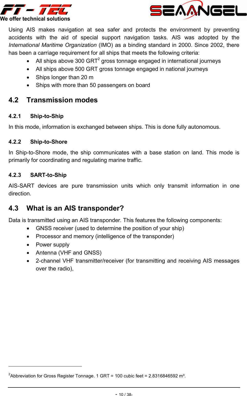    - 10 / 38- Using  AIS  makes  navigation  at  sea  safer  and  protects  the  environment  by  preventing accidents  with  the  aid  of  special  support  navigation  tasks.  AIS  was  adopted  by  the International Maritime Organization (IMO) as a binding standard in 2000. Since 2002, there has been a carriage requirement for all ships that meets the following criteria:   All ships above 300 GRT2 gross tonnage engaged in international journeys   All ships above 500 GRT gross tonnage engaged in national journeys   Ships longer than 20 m   Ships with more than 50 passengers on board 4.2  Transmission modes 4.2.1  Ship-to-Ship In this mode, information is exchanged between ships. This is done fully autonomous. 4.2.2  Ship-to-Shore In  Ship-to-Shore mode,  the  ship  communicates with  a  base  station  on  land.  This  mode  is primarily for coordinating and regulating marine traffic. 4.2.3  SART-to-Ship AIS-SART  devices  are  pure  transmission  units  which  only  transmit  information  in  one direction. 4.3  What is an AIS transponder? Data is transmitted using an AIS transponder. This features the following components:   GNSS receiver (used to determine the position of your ship)   Processor and memory (intelligence of the transponder)   Power supply   Antenna (VHF and GNSS)   2-channel VHF transmitter/receiver (for transmitting and receiving AIS messages over the radio),                                                 2Abbreviation for Gross Register Tonnage. 1 GRT = 100 cubic feet = 2.8316846592 m³. 