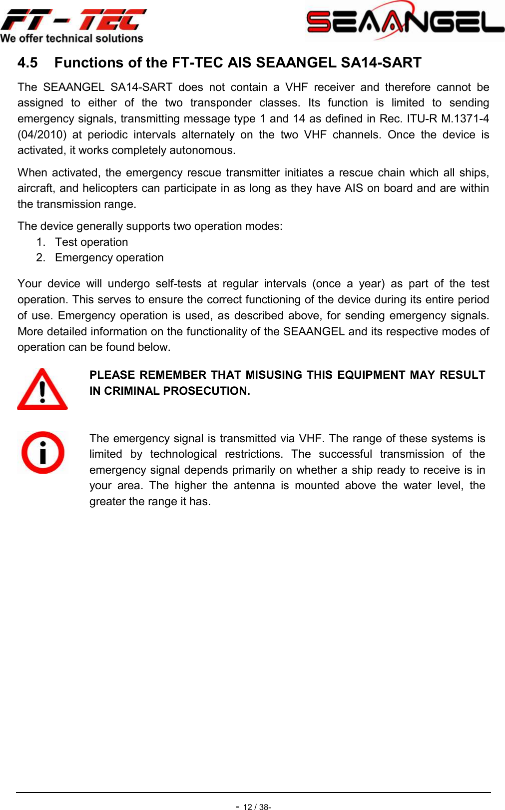    - 12 / 38- 4.5  Functions of the FT-TEC AIS SEAANGEL SA14-SART The  SEAANGEL  SA14-SART  does  not  contain  a  VHF  receiver  and  therefore  cannot  be assigned  to  either  of  the  two  transponder  classes.  Its  function  is  limited  to  sending emergency signals, transmitting message type 1 and 14 as defined in Rec. ITU-R M.1371-4 (04/2010)  at  periodic  intervals  alternately  on  the  two  VHF  channels.  Once  the  device  is activated, it works completely autonomous. When  activated, the  emergency rescue  transmitter initiates a  rescue  chain  which all  ships, aircraft, and helicopters can participate in as long as they have AIS on board and are within the transmission range. The device generally supports two operation modes: 1.  Test operation 2.  Emergency operation Your  device  will  undergo  self-tests  at  regular  intervals  (once  a  year)  as  part  of  the  test operation. This serves to ensure the correct functioning of the device during its entire period of use. Emergency operation is  used, as  described above, for  sending emergency signals. More detailed information on the functionality of the SEAANGEL and its respective modes of operation can be found below.   PLEASE REMEMBER THAT MISUSING THIS  EQUIPMENT MAY  RESULT IN CRIMINAL PROSECUTION.   The emergency signal is transmitted via VHF. The range of these systems is limited  by  technological  restrictions.  The  successful  transmission  of  the emergency signal depends primarily on whether a ship ready to receive is in your  area.  The  higher  the  antenna  is  mounted  above  the  water  level,  the greater the range it has. 
