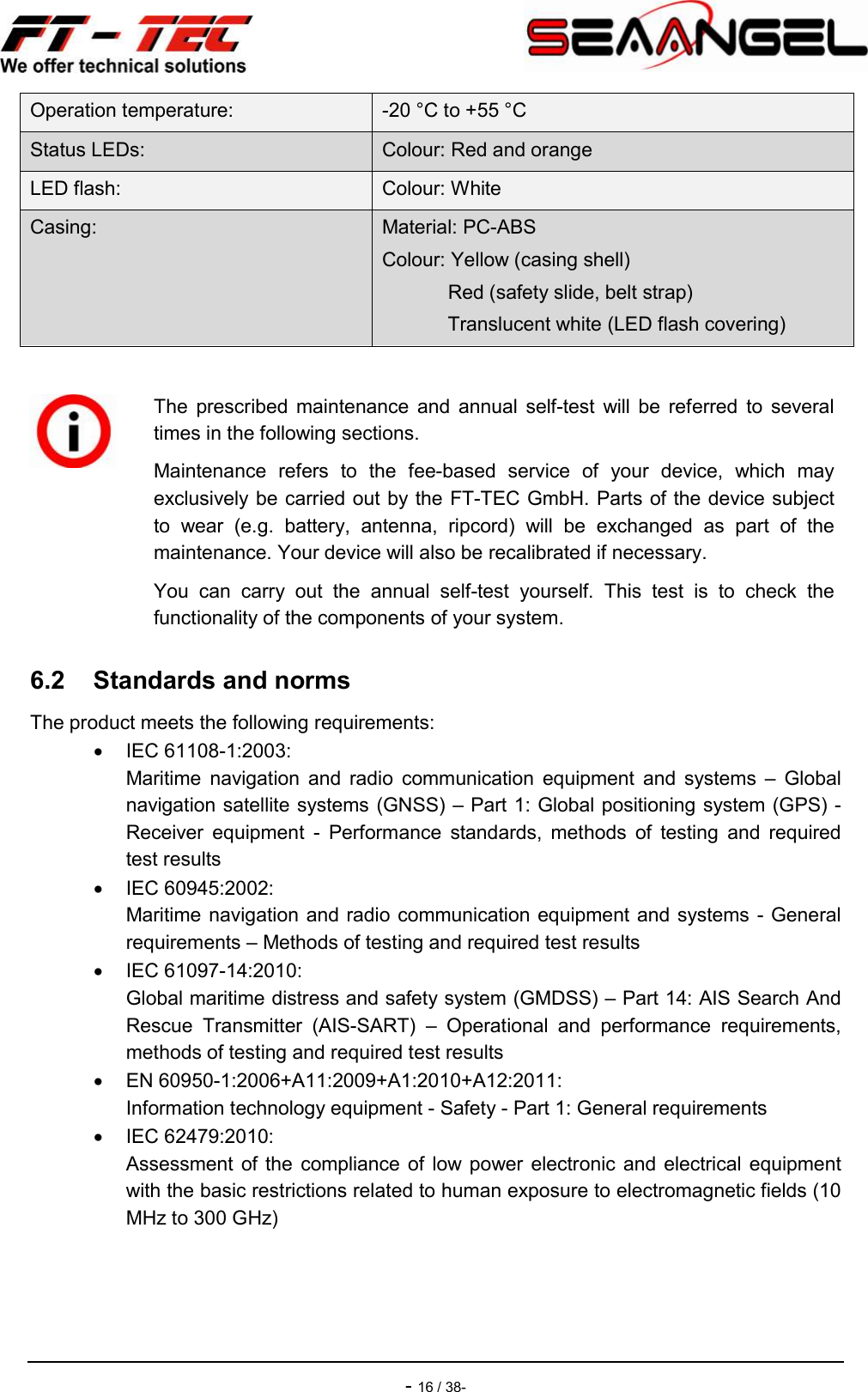    - 16 / 38- Operation temperature:  -20 °C to +55 °C Status LEDs:  Colour: Red and orange LED flash:  Colour: White Casing:  Material: PC-ABS Colour: Yellow (casing shell)             Red (safety slide, belt strap)             Translucent white (LED flash covering)  6.2  Standards and norms The product meets the following requirements:   IEC 61108-1:2003:  Maritime  navigation  and  radio  communication  equipment  and  systems  –  Global navigation satellite systems (GNSS) – Part 1: Global positioning system (GPS) - Receiver  equipment  -  Performance  standards,  methods  of  testing  and  required test results   IEC 60945:2002:  Maritime navigation and radio communication equipment and systems - General requirements – Methods of testing and required test results   IEC 61097-14:2010:  Global maritime distress and safety system (GMDSS) – Part 14: AIS Search And Rescue  Transmitter  (AIS-SART)  –  Operational  and  performance  requirements, methods of testing and required test results   EN 60950-1:2006+A11:2009+A1:2010+A12:2011: Information technology equipment - Safety - Part 1: General requirements   IEC 62479:2010: Assessment of  the  compliance  of  low  power  electronic and  electrical equipment with the basic restrictions related to human exposure to electromagnetic fields (10 MHz to 300 GHz)    The  prescribed maintenance  and  annual  self-test  will  be  referred  to  several times in the following sections. Maintenance  refers  to  the  fee-based  service  of  your  device,  which  may exclusively be carried out by the FT-TEC GmbH. Parts of the device subject to  wear  (e.g.  battery,  antenna,  ripcord)  will  be  exchanged  as  part  of  the maintenance. Your device will also be recalibrated if necessary. You  can  carry  out  the  annual  self-test  yourself.  This  test  is  to  check  the functionality of the components of your system. 