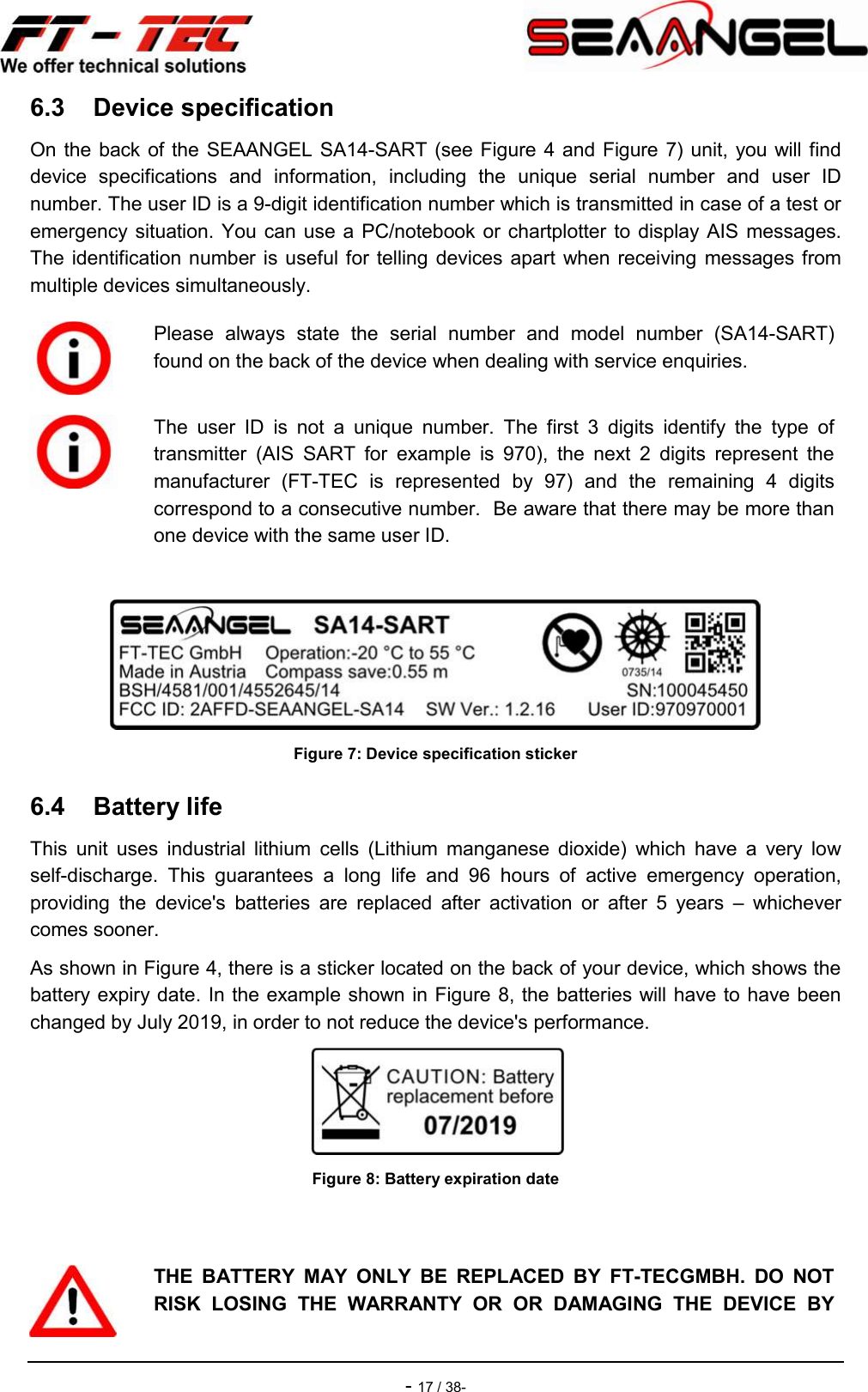    - 17 / 38- 6.3  Device specification On the back of the SEAANGEL SA14-SART (see Figure 4 and Figure 7) unit, you will find device  specifications  and  information,  including  the  unique  serial  number  and  user  ID number. The user ID is a 9-digit identification number which is transmitted in case of a test or emergency situation. You can  use a  PC/notebook  or chartplotter to  display AIS  messages. The  identification  number is useful for  telling devices  apart when receiving messages from multiple devices simultaneously.   Figure 7: Device specification sticker 6.4  Battery life This  unit  uses  industrial  lithium  cells  (Lithium  manganese  dioxide)  which  have  a  very  low self-discharge.  This  guarantees  a  long  life  and  96  hours  of  active  emergency  operation, providing  the  device&apos;s  batteries  are  replaced  after  activation  or  after  5  years  –  whichever comes sooner. As shown in Figure 4, there is a sticker located on the back of your device, which shows the battery expiry date. In the example shown in Figure 8, the batteries will have to have been changed by July 2019, in order to not reduce the device&apos;s performance.  Figure 8: Battery expiration date   Please  always  state  the  serial  number  and  model  number  (SA14-SART) found on the back of the device when dealing with service enquiries.  The  user  ID  is  not  a  unique  number.  The  first  3  digits  identify  the  type  of transmitter  (AIS  SART  for  example  is  970),  the  next  2  digits  represent  the manufacturer  (FT-TEC  is  represented  by  97)  and  the  remaining  4  digits correspond to a consecutive number.  Be aware that there may be more than one device with the same user ID.  THE  BATTERY  MAY  ONLY  BE  REPLACED  BY  FT-TECGMBH.  DO  NOT RISK  LOSING  THE  WARRANTY  OR  OR  DAMAGING  THE  DEVICE  BY 