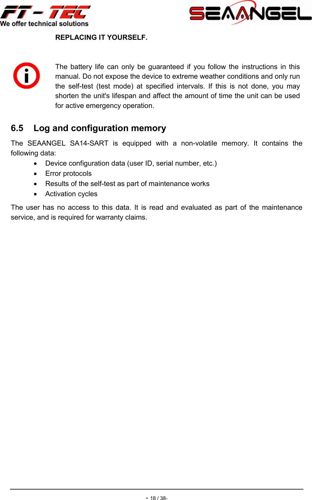    - 18 / 38- 6.5  Log and configuration memory The  SEAANGEL  SA14-SART  is  equipped  with  a  non-volatile  memory.  It  contains  the following data:   Device configuration data (user ID, serial number, etc.)   Error protocols   Results of the self-test as part of maintenance works   Activation cycles The  user  has  no  access  to  this  data.  It  is  read  and  evaluated  as  part  of  the  maintenance service, and is required for warranty claims. REPLACING IT YOURSELF.   The  battery  life  can  only  be  guaranteed  if  you  follow  the  instructions  in  this manual. Do not expose the device to extreme weather conditions and only run the  self-test  (test  mode)  at  specified  intervals.  If  this  is  not  done,  you  may shorten the unit&apos;s lifespan and affect the amount of time the unit can be used for active emergency operation. 