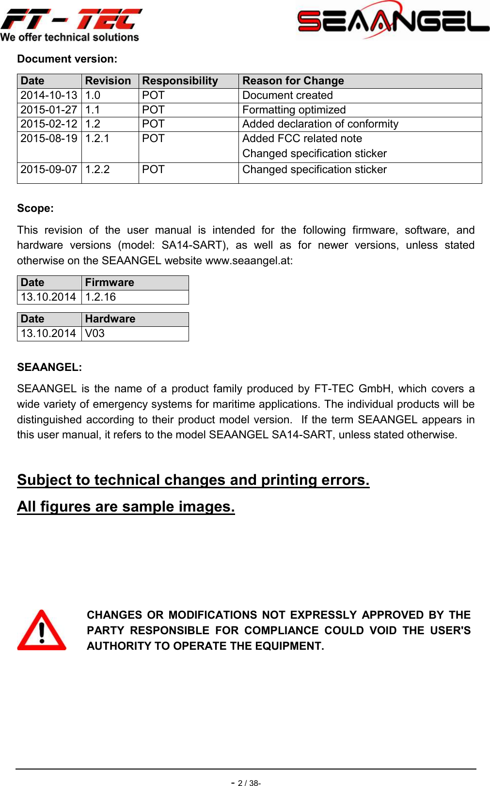    - 2 / 38- Document version: Date Revision Responsibility Reason for Change 2014-10-13 1.0  POT  Document created 2015-01-27 1.1  POT  Formatting optimized 2015-02-12 1.2  POT  Added declaration of conformity 2015-08-19 1.2.1  POT  Added FCC related note Changed specification sticker 2015-09-07 1.2.2  POT  Changed specification sticker Scope: This  revision  of  the  user  manual  is  intended  for  the  following  firmware,  software,  and hardware  versions  (model:  SA14-SART),  as  well  as  for  newer  versions,  unless  stated otherwise on the SEAANGEL website www.seaangel.at: Date Firmware 13.10.2014 1.2.16  Date Hardware 13.10.2014 V03  SEAANGEL: SEAANGEL  is  the  name  of  a  product  family  produced  by  FT-TEC  GmbH,  which  covers  a wide variety of emergency systems for maritime applications. The individual products will be distinguished according to their product model version.   If the term SEAANGEL appears in this user manual, it refers to the model SEAANGEL SA14-SART, unless stated otherwise.  Subject to technical changes and printing errors. All figures are sample images.     CHANGES  OR  MODIFICATIONS  NOT  EXPRESSLY  APPROVED  BY  THE PARTY  RESPONSIBLE  FOR  COMPLIANCE  COULD  VOID  THE  USER&apos;S AUTHORITY TO OPERATE THE EQUIPMENT.      