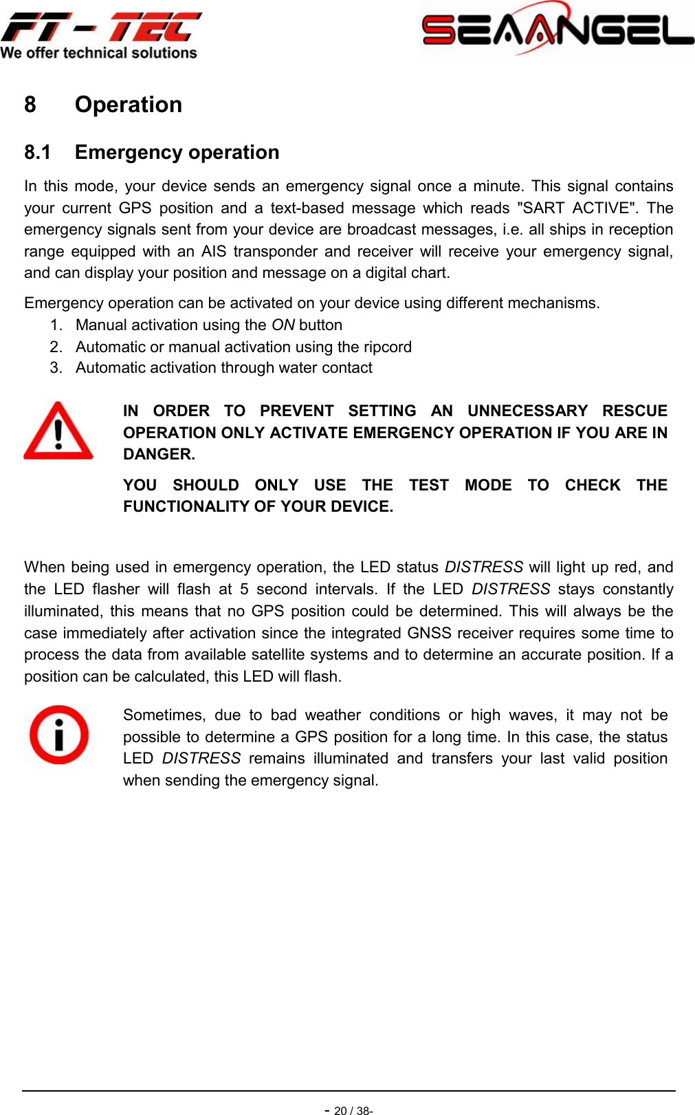    - 20 / 38- 8  Operation 8.1  Emergency operation In  this mode,  your device  sends an  emergency  signal once a  minute.  This signal  contains your  current  GPS  position  and  a  text-based  message  which  reads  &quot;SART  ACTIVE&quot;.  The emergency signals sent from your device are broadcast messages, i.e. all ships in reception range  equipped  with  an  AIS  transponder  and  receiver  will  receive  your  emergency  signal, and can display your position and message on a digital chart. Emergency operation can be activated on your device using different mechanisms. 1.  Manual activation using the ON button 2.  Automatic or manual activation using the ripcord 3.  Automatic activation through water contact When being used in emergency operation, the LED status DISTRESS will light up red, and the  LED  flasher  will  flash  at  5  second  intervals.  If  the  LED  DISTRESS  stays  constantly illuminated, this  means  that  no  GPS position could be  determined.  This  will always be  the case immediately after activation since the integrated GNSS receiver requires some time to process the data from available satellite systems and to determine an accurate position. If a position can be calculated, this LED will flash.      IN  ORDER  TO  PREVENT  SETTING  AN  UNNECESSARY  RESCUE OPERATION ONLY ACTIVATE EMERGENCY OPERATION IF YOU ARE IN DANGER. YOU  SHOULD  ONLY  USE  THE  TEST  MODE  TO  CHECK  THE FUNCTIONALITY OF YOUR DEVICE.   Sometimes,  due  to  bad  weather  conditions  or  high  waves,  it  may  not  be possible to determine a GPS position for a long time. In this case, the status LED  DISTRESS  remains  illuminated  and  transfers  your  last  valid  position when sending the emergency signal. 