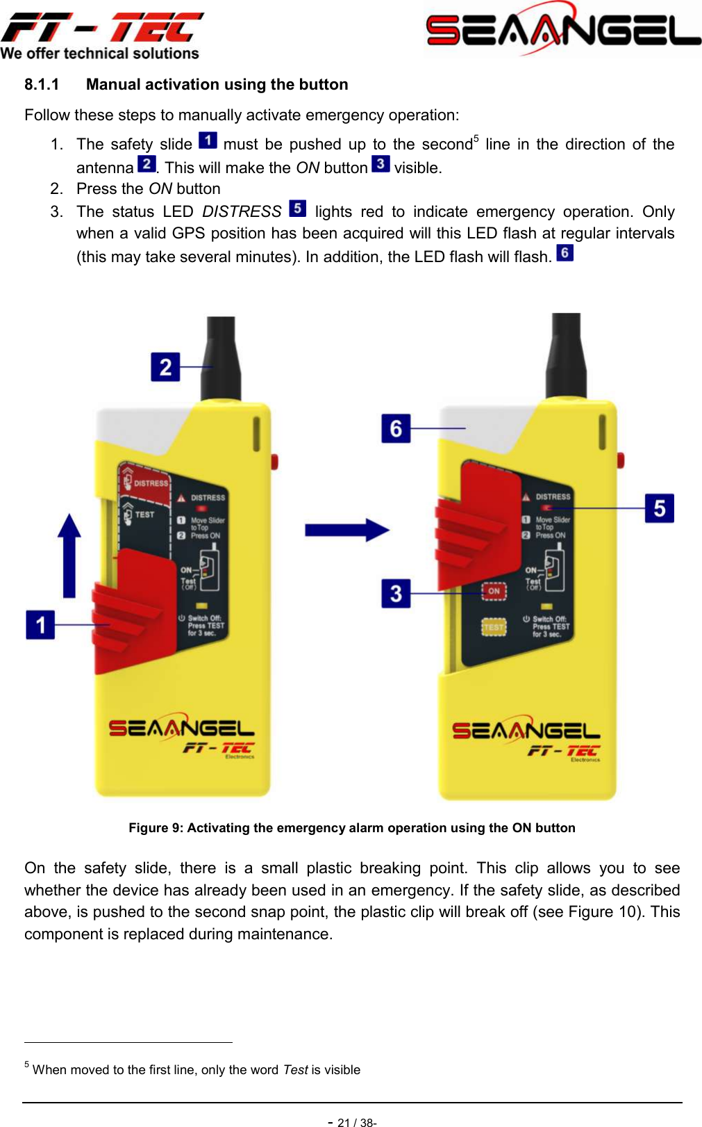    - 21 / 38- 8.1.1  Manual activation using the button Follow these steps to manually activate emergency operation: 1.  The  safety  slide    must  be  pushed  up  to  the  second5  line  in  the  direction  of  the antenna  . This will make the ON button   visible. 2.  Press the ON button 3.  The  status  LED  DISTRESS    lights  red  to  indicate  emergency  operation.  Only when a valid GPS position has been acquired will this LED flash at regular intervals (this may take several minutes). In addition, the LED flash will flash.     Figure 9: Activating the emergency alarm operation using the ON button On  the  safety  slide,  there  is  a  small  plastic  breaking  point.  This  clip  allows  you  to  see whether the device has already been used in an emergency. If the safety slide, as described above, is pushed to the second snap point, the plastic clip will break off (see Figure 10). This component is replaced during maintenance.                                                 5 When moved to the first line, only the word Test is visible 