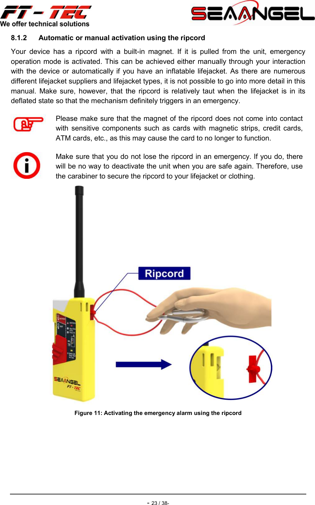    - 23 / 38- 8.1.2  Automatic or manual activation using the ripcord Your  device  has  a  ripcord  with  a  built-in  magnet.  If  it  is  pulled  from  the  unit,  emergency operation mode is activated. This can be achieved either manually through your interaction with the  device or  automatically if  you have  an  inflatable lifejacket.  As there  are numerous different lifejacket suppliers and lifejacket types, it is not possible to go into more detail in this manual.  Make  sure,  however,  that  the  ripcord  is  relatively  taut  when  the  lifejacket  is  in  its deflated state so that the mechanism definitely triggers in an emergency.  Figure 11: Activating the emergency alarm using the ripcord    Please make sure that the magnet of the ripcord does not come into contact with  sensitive  components  such  as  cards  with  magnetic  strips,  credit  cards, ATM cards, etc., as this may cause the card to no longer to function.  Make sure that you do not lose the ripcord in an emergency. If you do, there will be no way to deactivate the unit when you are safe again. Therefore, use the carabiner to secure the ripcord to your lifejacket or clothing. 