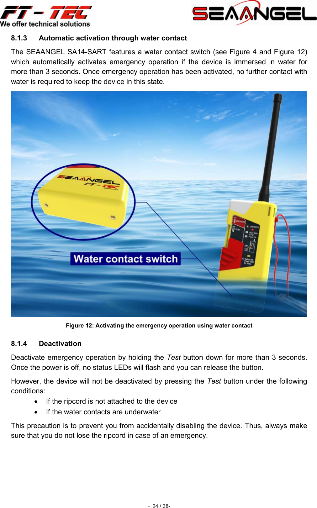    - 24 / 38- 8.1.3  Automatic activation through water contact The SEAANGEL SA14-SART features a water contact switch (see Figure 4 and Figure 12) which  automatically  activates  emergency  operation  if  the  device  is  immersed  in  water  for more than 3 seconds. Once emergency operation has been activated, no further contact with water is required to keep the device in this state.  Figure 12: Activating the emergency operation using water contact 8.1.4  Deactivation Deactivate emergency operation by holding the Test button down for more than 3 seconds. Once the power is off, no status LEDs will flash and you can release the button. However, the device will not be deactivated by pressing the Test button under the following conditions:   If the ripcord is not attached to the device   If the water contacts are underwater This precaution is to prevent you from accidentally disabling the device. Thus, always make sure that you do not lose the ripcord in case of an emergency.    