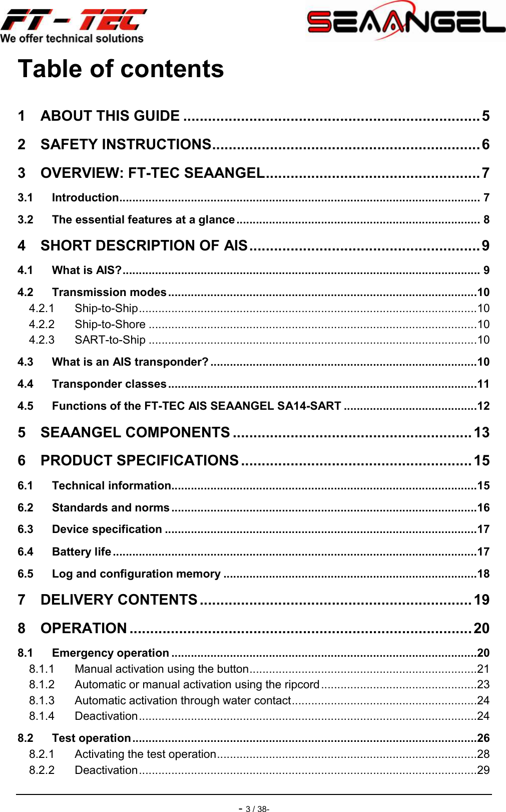    - 3 / 38- Table of contents 1 ABOUT THIS GUIDE ........................................................................ 5 2 SAFETY INSTRUCTIONS ................................................................. 6 3 OVERVIEW: FT-TEC SEAANGEL .................................................... 7 3.1 Introduction ............................................................................................................... 7 3.2 The essential features at a glance ........................................................................... 8 4 SHORT DESCRIPTION OF AIS ........................................................ 9 4.1 What is AIS? .............................................................................................................. 9 4.2 Transmission modes ...............................................................................................10 4.2.1 Ship-to-Ship ........................................................................................................10 4.2.2 Ship-to-Shore .....................................................................................................10 4.2.3 SART-to-Ship .....................................................................................................10 4.3 What is an AIS transponder? ..................................................................................10 4.4 Transponder classes ...............................................................................................11 4.5 Functions of the FT-TEC AIS SEAANGEL SA14-SART .........................................12 5 SEAANGEL COMPONENTS .......................................................... 13 6 PRODUCT SPECIFICATIONS ........................................................ 15 6.1 Technical information ..............................................................................................15 6.2 Standards and norms ..............................................................................................16 6.3 Device specification ................................................................................................17 6.4 Battery life ................................................................................................................17 6.5 Log and configuration memory ..............................................................................18 7 DELIVERY CONTENTS .................................................................. 19 8 OPERATION ................................................................................... 20 8.1 Emergency operation ..............................................................................................20 8.1.1 Manual activation using the button ......................................................................21 8.1.2 Automatic or manual activation using the ripcord ................................................23 8.1.3 Automatic activation through water contact .........................................................24 8.1.4 Deactivation ........................................................................................................24 8.2 Test operation ..........................................................................................................26 8.2.1 Activating the test operation ................................................................................28 8.2.2 Deactivation ........................................................................................................29 