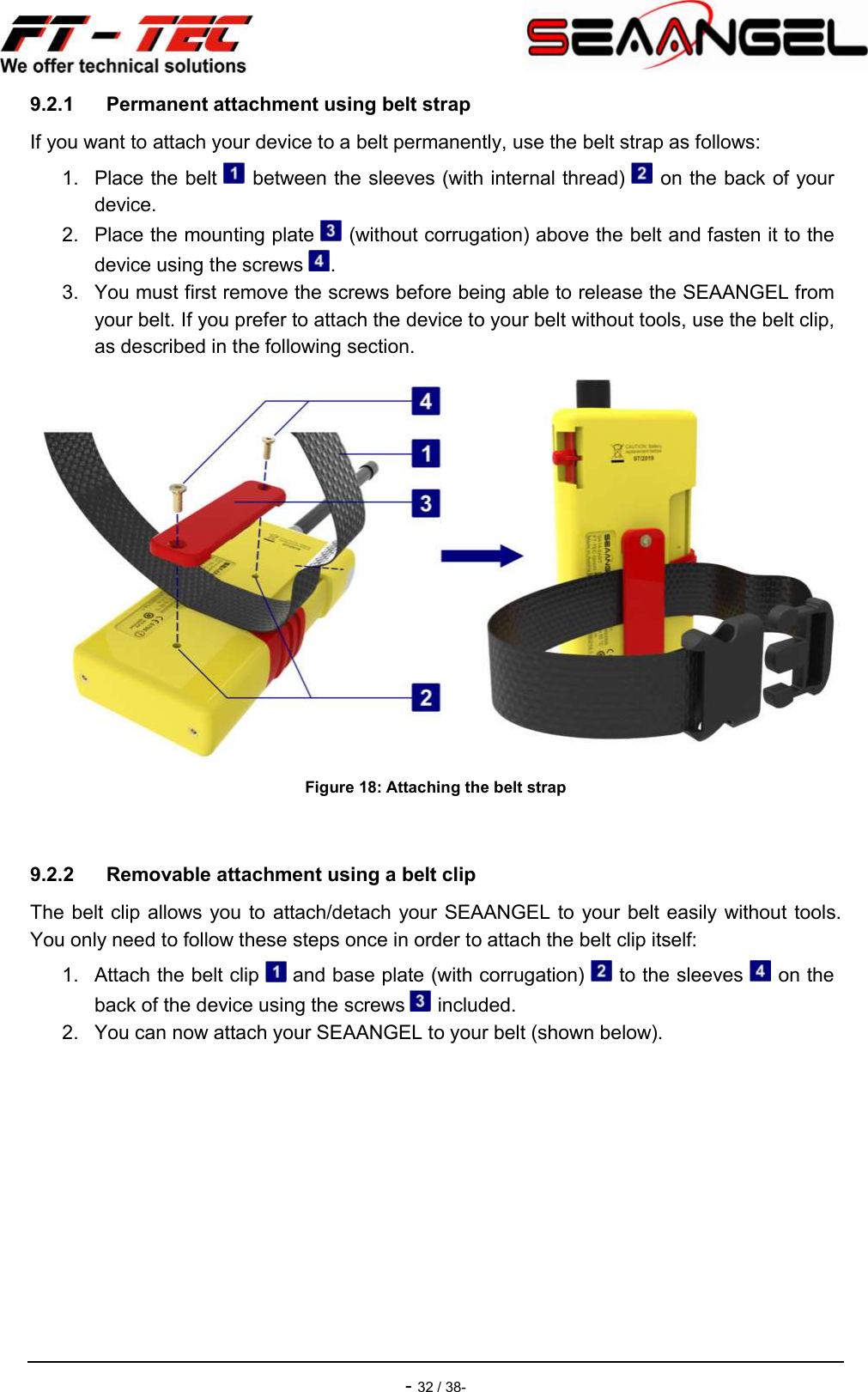    - 32 / 38- 9.2.1  Permanent attachment using belt strap If you want to attach your device to a belt permanently, use the belt strap as follows: 1.  Place the belt   between the sleeves (with internal thread)   on the back of your device. 2.  Place the mounting plate   (without corrugation) above the belt and fasten it to the device using the screws  . 3.  You must first remove the screws before being able to release the SEAANGEL from your belt. If you prefer to attach the device to your belt without tools, use the belt clip, as described in the following section.  Figure 18: Attaching the belt strap  9.2.2  Removable attachment using a belt clip The belt clip allows you to attach/detach your SEAANGEL to your belt easily without tools. You only need to follow these steps once in order to attach the belt clip itself: 1.  Attach the belt clip   and base plate (with corrugation)   to the sleeves   on the back of the device using the screws   included. 2.  You can now attach your SEAANGEL to your belt (shown below). 