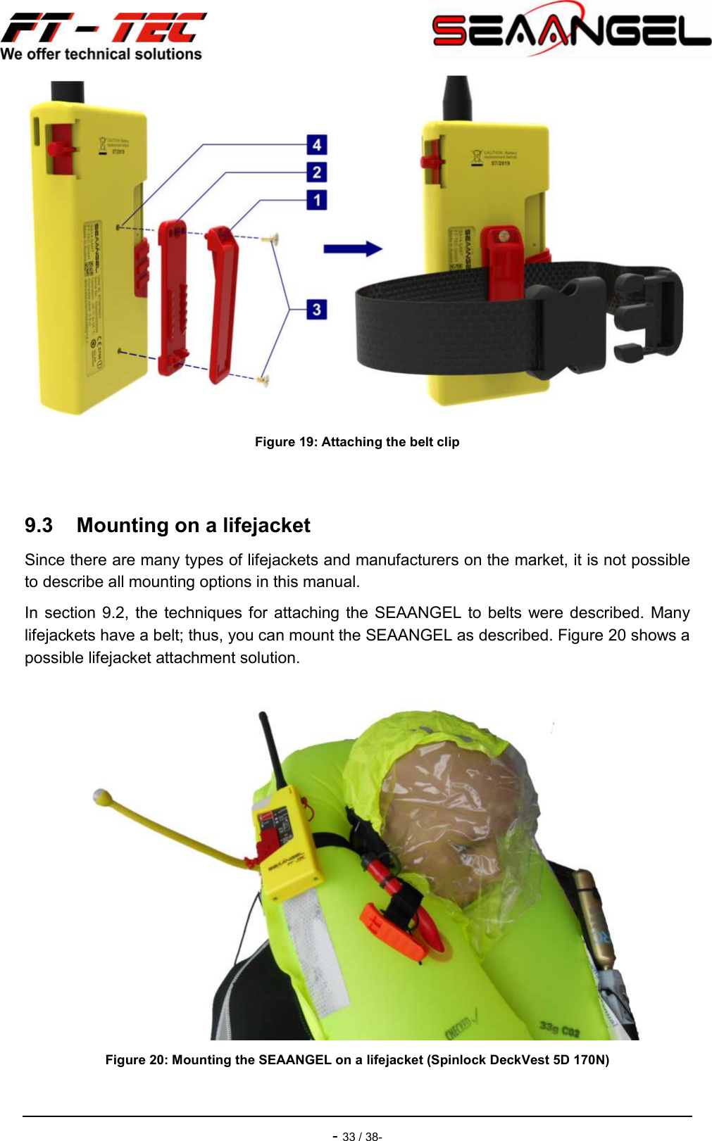    - 33 / 38-  Figure 19: Attaching the belt clip  9.3  Mounting on a lifejacket Since there are many types of lifejackets and manufacturers on the market, it is not possible to describe all mounting options in this manual. In section 9.2, the techniques for attaching  the SEAANGEL to  belts were  described. Many lifejackets have a belt; thus, you can mount the SEAANGEL as described. Figure 20 shows a possible lifejacket attachment solution.  Figure 20: Mounting the SEAANGEL on a lifejacket (Spinlock DeckVest 5D 170N) 