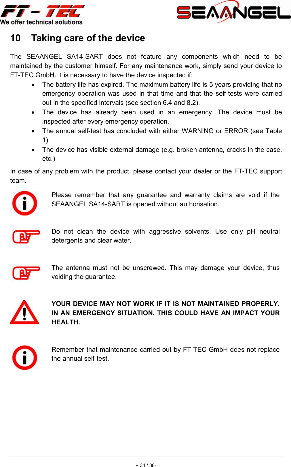    - 34 / 38- 10  Taking care of the device The  SEAANGEL  SA14-SART  does  not  feature  any  components  which  need  to  be maintained by the customer himself. For any maintenance work, simply send your device to FT-TEC GmbH. It is necessary to have the device inspected if:   The battery life has expired. The maximum battery life is 5 years providing that no emergency  operation  was  used  in  that  time  and  that  the  self-tests  were  carried out in the specified intervals (see section 6.4 and 8.2).   The  device  has  already  been  used  in  an  emergency.  The  device  must  be inspected after every emergency operation.   The annual self-test has concluded with either WARNING or ERROR (see Table 1).   The device has visible external damage (e.g. broken antenna, cracks in the case, etc.) In case of any problem with the product, please contact your dealer or the FT-TEC support team.  Please  remember  that  any  guarantee  and  warranty  claims  are  void  if  the SEAANGEL SA14-SART is opened without authorisation.   Do  not  clean  the  device  with  aggressive  solvents.  Use  only  pH  neutral detergents and clear water.   The  antenna  must  not  be  unscrewed.  This  may  damage  your  device,  thus voiding the guarantee.   YOUR DEVICE MAY NOT WORK IF IT IS NOT MAINTAINED PROPERLY. IN AN EMERGENCY SITUATION, THIS COULD HAVE AN IMPACT YOUR HEALTH.   Remember that maintenance carried out by FT-TEC GmbH does not replace the annual self-test.  