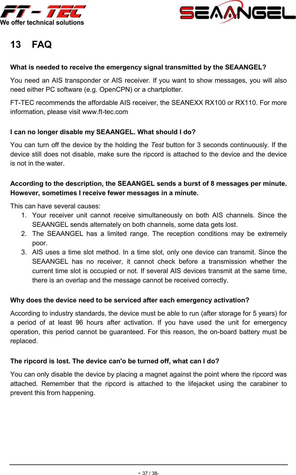    - 37 / 38- 13  FAQ What is needed to receive the emergency signal transmitted by the SEAANGEL? You need an AIS transponder or AIS receiver. If you want to show messages, you will also need either PC software (e.g. OpenCPN) or a chartplotter. FT-TEC recommends the affordable AIS receiver, the SEANEXX RX100 or RX110. For more information, please visit www.ft-tec.com I can no longer disable my SEAANGEL. What should I do? You can turn off the device by the holding the Test button for 3 seconds continuously. If the device still does not disable, make sure the ripcord is attached to the device and the device is not in the water. According to the description, the SEAANGEL sends a burst of 8 messages per minute. However, sometimes I receive fewer messages in a minute. This can have several causes: 1.  Your  receiver  unit  cannot  receive  simultaneously  on  both  AIS  channels.  Since  the SEAANGEL sends alternately on both channels, some data gets lost. 2.  The  SEAANGEL  has  a  limited  range.  The  reception  conditions  may  be  extremely poor. 3.  AIS uses a time slot method. In a time slot, only one device can transmit. Since the SEAANGEL  has  no  receiver,  it  cannot  check  before  a  transmission  whether  the current time slot is occupied or not. If several AIS devices transmit at the same time, there is an overlap and the message cannot be received correctly. Why does the device need to be serviced after each emergency activation? According to industry standards, the device must be able to run (after storage for 5 years) for a  period  of  at  least  96  hours  after  activation.  If  you  have  used  the  unit  for  emergency operation, this period cannot be guaranteed. For this reason, the on-board battery must be replaced. The ripcord is lost. The device can&apos;o be turned off, what can I do? You can only disable the device by placing a magnet against the point where the ripcord was attached.  Remember  that  the  ripcord  is  attached  to  the  lifejacket  using  the  carabiner  to prevent this from happening.   