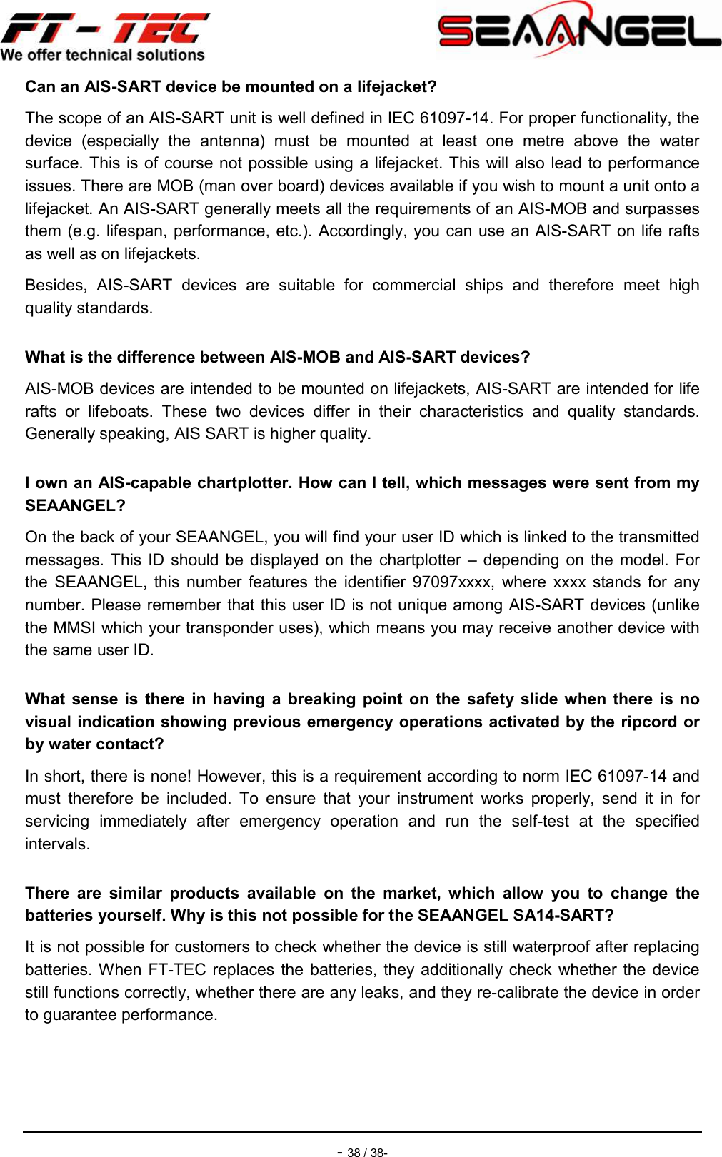    - 38 / 38- Can an AIS-SART device be mounted on a lifejacket? The scope of an AIS-SART unit is well defined in IEC 61097-14. For proper functionality, the device  (especially  the  antenna)  must  be  mounted  at  least  one  metre  above  the  water surface. This is of course not possible using a lifejacket. This will also lead to performance issues. There are MOB (man over board) devices available if you wish to mount a unit onto a lifejacket. An AIS-SART generally meets all the requirements of an AIS-MOB and surpasses them (e.g. lifespan, performance, etc.). Accordingly, you can use an AIS-SART on life rafts as well as on lifejackets. Besides,  AIS-SART  devices  are  suitable  for  commercial  ships  and  therefore  meet  high quality standards. What is the difference between AIS-MOB and AIS-SART devices? AIS-MOB devices are intended to be mounted on lifejackets, AIS-SART are intended for life rafts  or  lifeboats.  These  two  devices  differ  in  their  characteristics  and  quality  standards. Generally speaking, AIS SART is higher quality. I own an AIS-capable chartplotter. How can I tell, which messages were sent from my SEAANGEL? On the back of your SEAANGEL, you will find your user ID which is linked to the transmitted messages. This ID should be  displayed on  the  chartplotter –  depending on  the  model. For the  SEAANGEL,  this  number  features the  identifier  97097xxxx,  where  xxxx  stands  for  any number. Please remember that this user ID is not unique among AIS-SART devices (unlike the MMSI which your transponder uses), which means you may receive another device with the same user ID. What  sense is  there  in  having a  breaking  point  on the  safety slide when there  is  no visual indication showing previous emergency operations activated by the ripcord or by water contact? In short, there is none! However, this is a requirement according to norm IEC 61097-14 and must  therefore  be  included.  To  ensure  that  your  instrument  works  properly,  send  it  in  for servicing  immediately  after  emergency  operation  and  run  the  self-test  at  the  specified intervals. There  are  similar  products  available  on  the  market,  which  allow  you  to  change  the batteries yourself. Why is this not possible for the SEAANGEL SA14-SART? It is not possible for customers to check whether the device is still waterproof after replacing batteries. When FT-TEC  replaces the batteries, they additionally check  whether the  device still functions correctly, whether there are any leaks, and they re-calibrate the device in order to guarantee performance. 