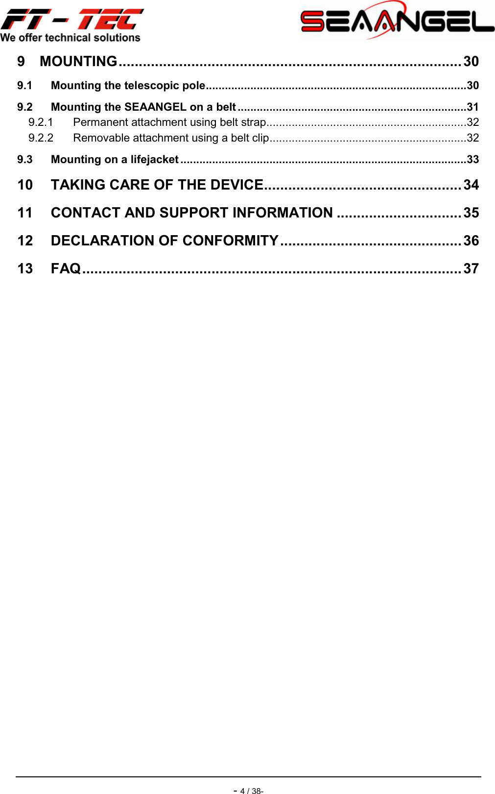    - 4 / 38- 9 MOUNTING ..................................................................................... 30 9.1 Mounting the telescopic pole ..................................................................................30 9.2 Mounting the SEAANGEL on a belt ........................................................................31 9.2.1 Permanent attachment using belt strap ...............................................................32 9.2.2 Removable attachment using a belt clip ..............................................................32 9.3 Mounting on a lifejacket ..........................................................................................33 10 TAKING CARE OF THE DEVICE ................................................. 34 11 CONTACT AND SUPPORT INFORMATION ............................... 35 12 DECLARATION OF CONFORMITY ............................................. 36 13 FAQ .............................................................................................. 37  