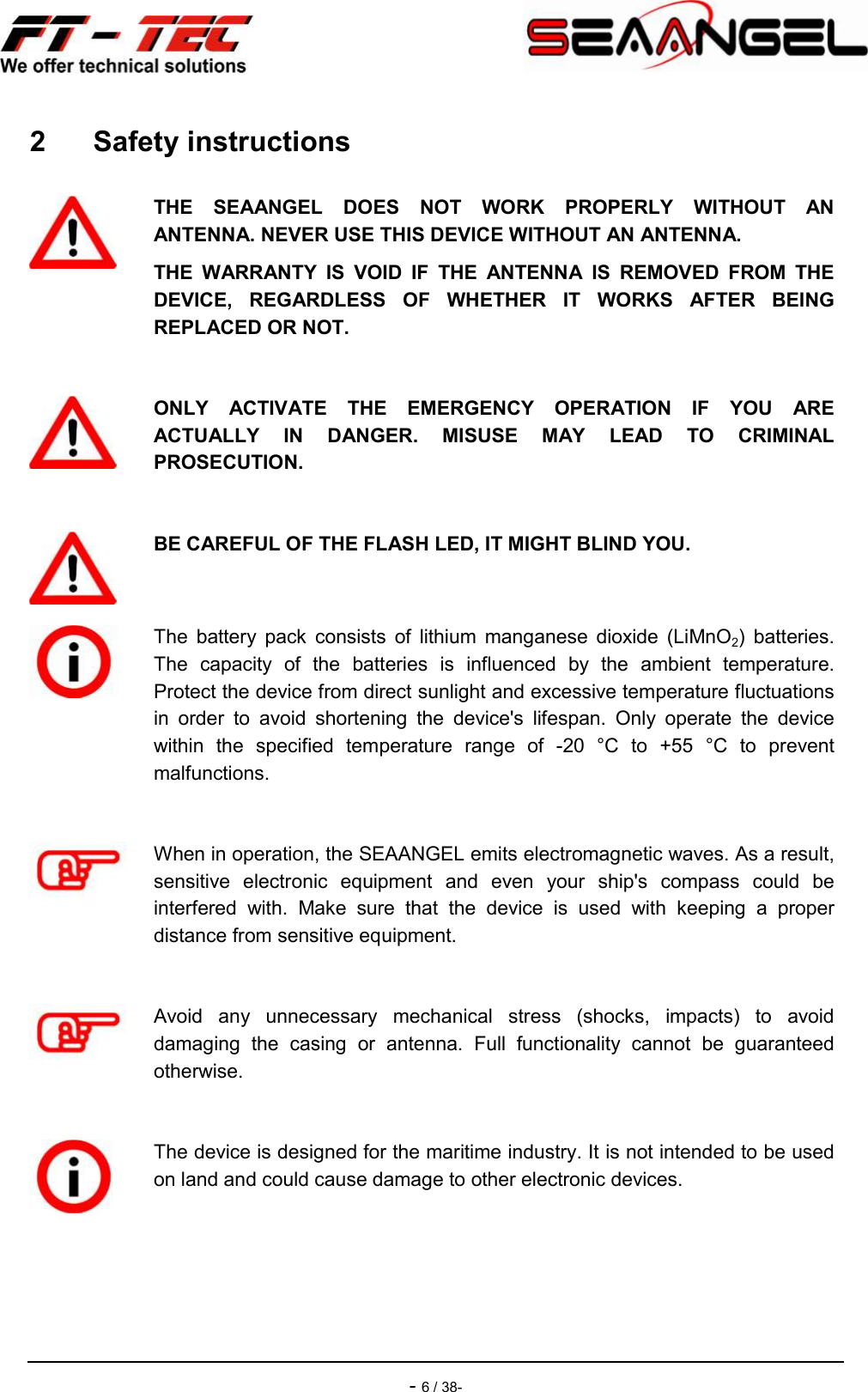    - 6 / 38- 2  Safety instructions   THE  SEAANGEL  DOES  NOT  WORK  PROPERLY  WITHOUT  AN ANTENNA. NEVER USE THIS DEVICE WITHOUT AN ANTENNA. THE  WARRANTY  IS  VOID  IF  THE  ANTENNA  IS  REMOVED  FROM  THE DEVICE,  REGARDLESS  OF  WHETHER  IT  WORKS  AFTER  BEING REPLACED OR NOT.   ONLY  ACTIVATE  THE  EMERGENCY  OPERATION  IF  YOU  ARE ACTUALLY  IN  DANGER.  MISUSE  MAY  LEAD  TO  CRIMINAL PROSECUTION.   BE CAREFUL OF THE FLASH LED, IT MIGHT BLIND YOU.   The  battery  pack  consists  of  lithium  manganese  dioxide  (LiMnO2)  batteries. The  capacity  of  the  batteries  is  influenced  by  the  ambient  temperature. Protect the device from direct sunlight and excessive temperature fluctuations in  order  to  avoid  shortening  the  device&apos;s  lifespan.  Only  operate  the  device within  the  specified  temperature  range  of  -20  °C  to  +55  °C  to  prevent malfunctions.   When in operation, the SEAANGEL emits electromagnetic waves. As a result, sensitive  electronic  equipment  and  even  your  ship&apos;s  compass  could  be interfered  with.  Make  sure  that  the  device  is  used  with  keeping  a  proper distance from sensitive equipment.   Avoid  any  unnecessary  mechanical  stress  (shocks,  impacts)  to  avoid damaging  the  casing  or  antenna.  Full  functionality  cannot  be  guaranteed otherwise.   The device is designed for the maritime industry. It is not intended to be used on land and could cause damage to other electronic devices. 