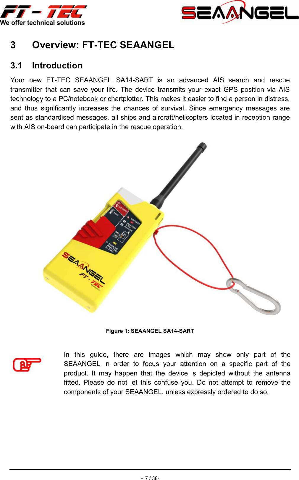    - 7 / 38- 3  Overview: FT-TEC SEAANGEL 3.1  Introduction Your  new  FT-TEC  SEAANGEL  SA14-SART  is  an  advanced  AIS  search  and  rescue transmitter  that  can  save  your  life.  The  device  transmits  your  exact  GPS  position  via  AIS technology to a PC/notebook or chartplotter. This makes it easier to find a person in distress, and  thus  significantly  increases  the  chances  of  survival.  Since  emergency  messages  are sent as standardised messages, all ships and aircraft/helicopters located in reception range with AIS on-board can participate in the rescue operation.  Figure 1: SEAANGEL SA14-SART   In  this  guide,  there  are  images  which  may  show  only  part  of  the SEAANGEL  in  order  to  focus  your  attention  on  a  specific  part  of  the product.  It  may  happen  that  the  device  is  depicted  without  the  antenna fitted.  Please  do  not  let  this  confuse  you.  Do  not  attempt  to  remove  the components of your SEAANGEL, unless expressly ordered to do so.   