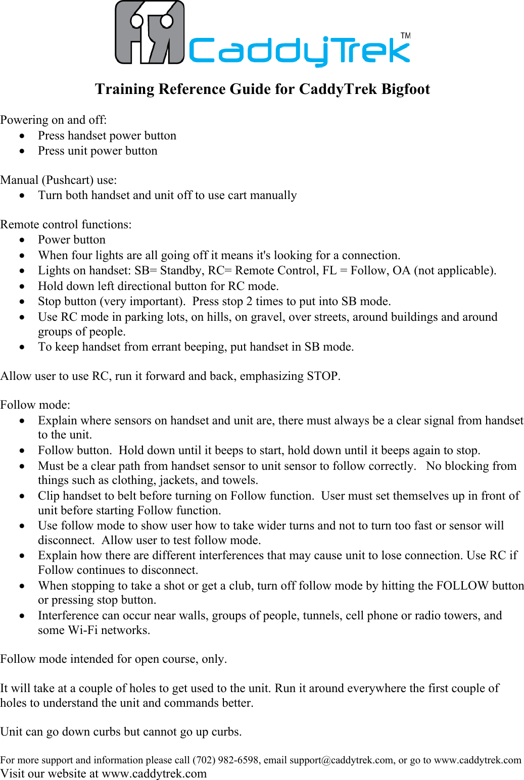 For more support and information please call (702) 982-6598, email support@caddytrek.com, or go to www.caddytrek.comVisit our website at www.caddytrek.comTraining Reference Guide for CaddyTrek BigfootPowering on and off:  Press handset power buttonPress unit power buttonManual (Pushcart) use:Turn both handset and unit off to use cart manuallyRemote control functions:Power buttonWhen four lights are all going off it means it's looking for a connection.  Lights on handset: SB= Standby, RC= Remote Control, FL = Follow, OA (not applicable).Hold down left directional button for RC mode.Stop button (very important).  Press stop 2 times to put into SB mode.Use RC mode in parking lots, on hills, on gravel, over streets, around buildings and around groups of people.To keep handset from errant beeping, put handset in SB mode.Allow user to use RC, run it forward and back, emphasizing STOP.Follow mode:Explain where sensors on handset and unit are, there must always be a clear signal from handset to the unit. Follow button.  Hold down until it beeps to start, hold down until it beeps again to stop.  Must be a clear path from handset sensor to unit sensor to follow correctly.   No blocking from things such as clothing, jackets, and towels.Clip handset to belt before turning on Follow function.  User must set themselves up in front of unit before starting Follow function.Use follow mode to show user how to take wider turns and not to turn too fast or sensor will disconnect.  Allow user to test follow mode.Explain how there are different interferences that may cause unit to lose connection. Use RC if Follow continues to disconnect.When stopping to take a shot or get a club, turn off follow mode by hitting the FOLLOW button or pressing stop button.Interference can occur near walls, groups of people, tunnels, cell phone or radio towers, and some Wi-Fi networks. Follow mode intended for open course, only.  It will take at a couple of holes to get used to the unit. Run it around everywhere the first couple of holes to understand the unit and commands better.Unit can go down curbs but cannot go up curbs.