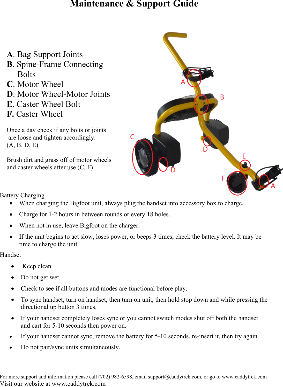 For more support and information please call (702) 982-6598, email support@caddytrek.com, or go to www.caddytrek.comVisit our website at www.caddytrek.comMaintenance &amp; Support GuideBattery ChargingWhen charging the Bigfoot unit, always plug the handset into accessory box to charge.Charge for 1-2 hours in between rounds or every 18 holes.When not in use, leave Bigfoot on the charger.If the unit begins to act slow, loses power, or beeps 3 times, check the battery level. It may be time to charge the unit.Handset Keep clean.Do not get wet.Check to see if all buttons and modes are functional before play.To sync handset, turn on handset, then turn on unit, then hold stop down and while pressing the directional up button 3 times.If your handset completely loses sync or you cannot switch modes shut off both the handset and cart for 5-10 seconds then power on. If your handset cannot sync, remove the battery for 5-10 seconds, re-insert it, then try again. Do not pair/sync units simultaneously.A. Bag Support JointsB. Spine-Frame Connecting      BoltsC. Motor WheelD. Motor Wheel-Motor JointsE. Caster Wheel BoltF. Caster WheelOnce a day check if any bolts or joints are loose and tighten accordingly. (A, B, D, E)Brush dirt and grass off of motor wheels and caster wheels after use (C, F)