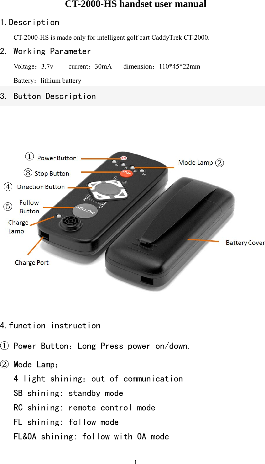   1CT-2000-HS handset user manual 1.Description CT-2000-HS is made only for intelligent golf cart CaddyTrek CT-2000. 2. Working Parameter  Voltage：3.7v   current：30mA dimension：110*45*22mm  Battery：lithium battery     3. Button Description  4.function instruction ① Power Button：Long Press power on/down. ② Mode Lamp：   4 light shining：out of communication   SB shining: standby mode  RC shining: remote control mode   FL shining: follow mode   FL&amp;OA shining: follow with OA mode ①②③④⑤