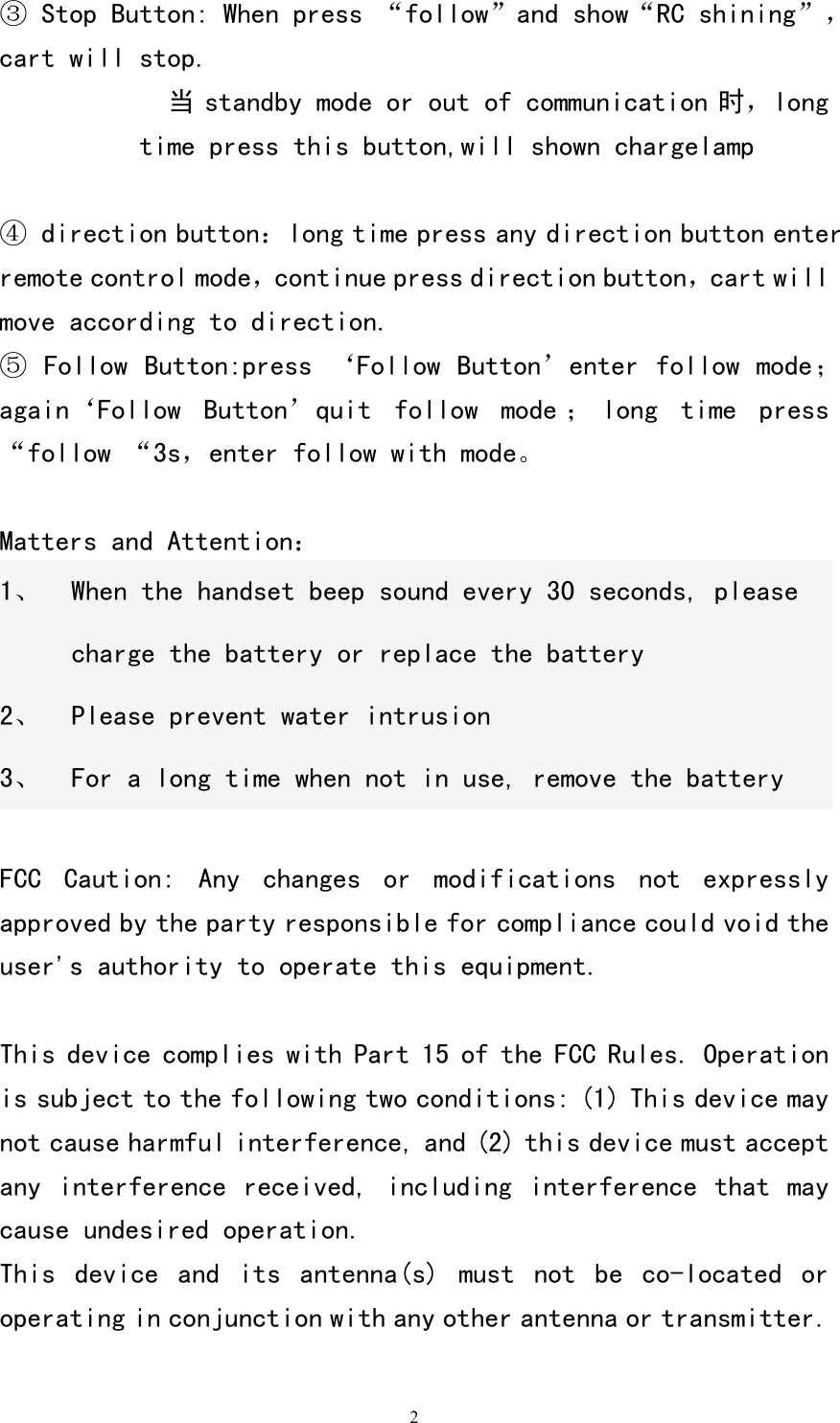   2③ Stop Button: When press &ldquo;follow&rdquo;and show&ldquo;RC shining&rdquo;，cart will stop. 当 standby mode or out of communication 时，long time press this button,will shown chargelamp       ④ direction button：long time press any direction button enter remote control mode，continue press direction button，cart will move according to direction. ⑤ Follow Button:press &lsquo;Follow Button&rsquo;enter follow mode；again&lsquo;Follow  Button&rsquo;quit  follow  mode ； long  time  press &ldquo;follow &ldquo;3s，enter follow with mode。  Matters and Attention： 1、 When the handset beep sound every 30 seconds, please charge the battery or replace the battery 2、 Please prevent water intrusion 3、 For a long time when not in use, remove the battery  FCC  Caution:  Any  changes  or  modifications  not  expressly approved by the party responsible for compliance could void the user's authority to operate this equipment.  This device complies with Part 15 of the FCC Rules. Operation is subject to the following two conditions: (1) This device may not cause harmful interference, and (2) this device must accept any interference received,  including interference  that may cause undesired operation. This  device  and  its  antenna(s)  must  not  be  co-located  or operating in conjunction with any other antenna or transmitter.  