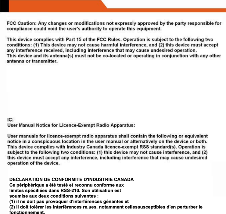 DECLARATION DE CONFORMITE D'INDUSTRIE CANADA Ce p&eacute;riph&eacute;rique a &eacute;t&eacute; test&eacute; et reconnu conforme aux limites sp&eacute;cifi&eacute;es dans RSS-210. Son utilisation est soumise aux deux conditions suivantes : (1) il ne doit pas provoquer d'interf&eacute;rences g&ecirc;nantes et (2) il doit tol&eacute;rer les interf&eacute;rences re.ues, notamment cellessusceptibles d'en perturber le fonctionnement. 