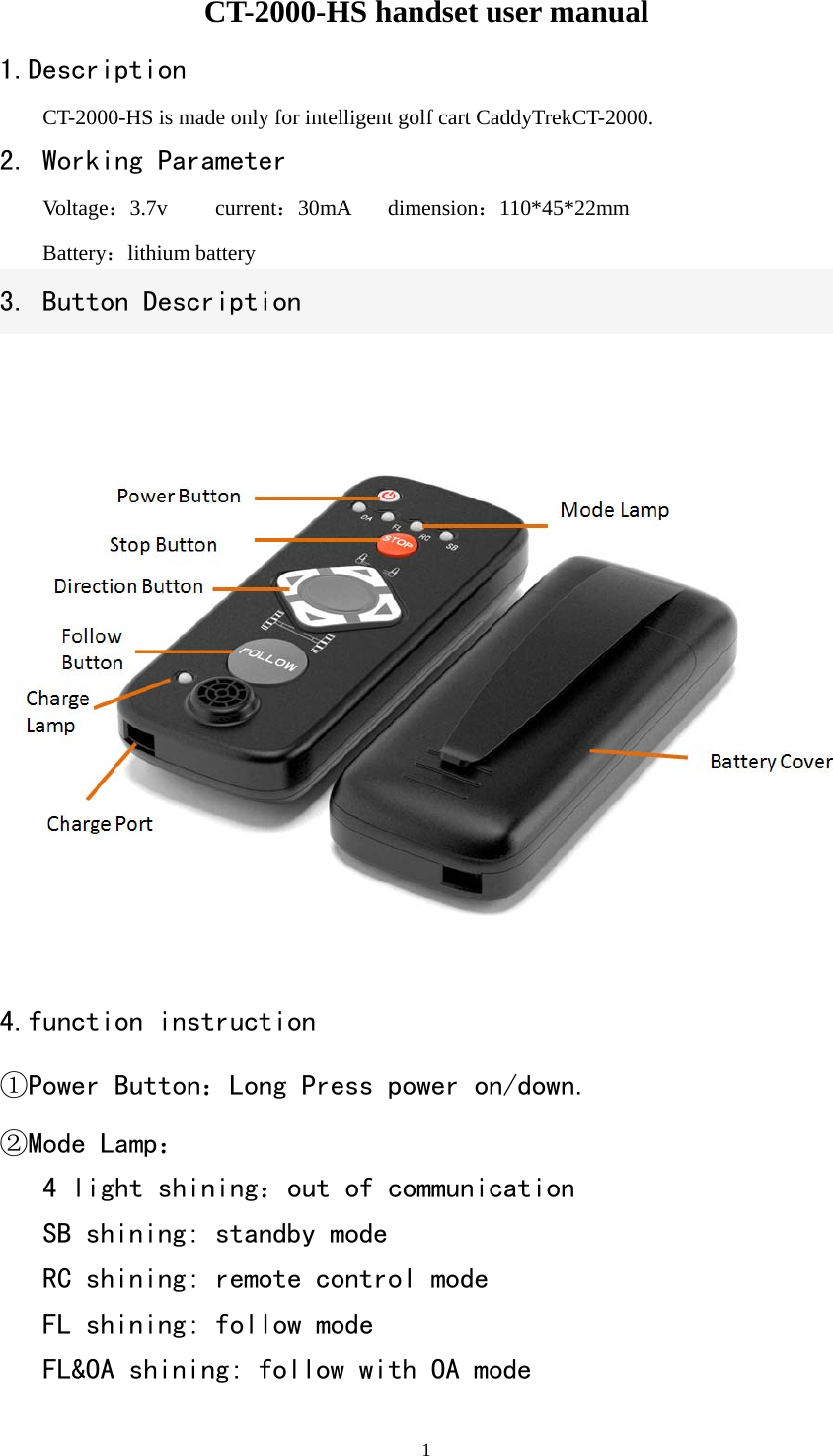   1CT-2000-HS handset user manual 1.Description CT-2000-HS is made only for intelligent golf cart CaddyTrekCT-2000. 2. Working Parameter  Voltage：3.7v   current：30mA dimension：110*45*22mm  Battery：lithium battery     3. Button Description  4.function instruction ①Power Button：Long Press power on/down. ②Mode Lamp：   4 light shining：out of communication   SB shining: standby mode   RC shining: remote control mode   FL shining: follow mode   FL&amp;OA shining: follow with OA mode 