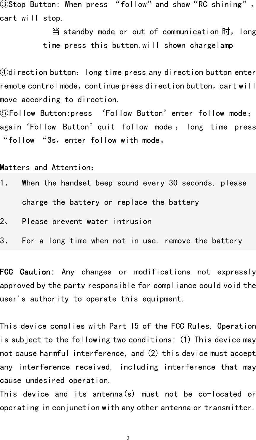   2③Stop Button: When press &ldquo;follow&rdquo;and show&ldquo;RC shining&rdquo;，cart will stop. 当 standby mode or out of communication 时，long time press this button,will shown chargelamp       ④direction button：long time press any direction button enter remote control mode，continue press direction button，cart will move according to direction. ⑤Follow Button:press &lsquo;Follow Button&rsquo;enter follow mode；again&lsquo;Follow  Button&rsquo;quit  follow  mode ； long  time  press &ldquo;follow &ldquo;3s，enter follow with mode。  Matters and Attention： 1、 When the handset beep sound every 30 seconds, please charge the battery or replace the battery 2、 Please prevent water intrusion 3、 For a long time when not in use, remove the battery  FCC  Caution:  Any  changes  or  modifications  not  expressly approved by the party responsible for compliance could void the user's authority to operate this equipment.  This device complies with Part 15 of the FCC Rules. Operation is subject to the following two conditions: (1) This device may not cause harmful interference, and (2) this device must accept any interference received, including  interference  that  may cause undesired operation. This  device  and  its  antenna(s)  must  not  be  co-located  or operating in conjunction with any other antenna or transmitter. 