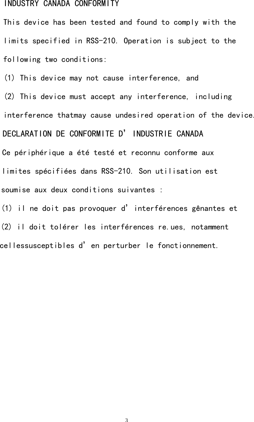   3INDUSTRY CANADA CONFORMITY This device has been tested and found to comply with the limits specified in RSS-210. Operation is subject to the following two conditions: (1) This device may not cause interference, and (2) This device must accept any interference, including interference thatmay cause undesired operation of the device.DECLARATION DE CONFORMITE D&rsquo;INDUSTRIE CANADACe p&eacute;riph&eacute;rique a &eacute;t&eacute; test&eacute; et reconnu conforme aux limites sp&eacute;cifi&eacute;es dans RSS-210. Son utilisation est soumise aux deux conditions suivantes : (1) il ne doit pas provoquer d&rsquo;interf&eacute;rences g&ecirc;nantes et (2) il doit tol&eacute;rer les interf&eacute;rences re.ues, notamment cellessusceptibles d&rsquo;en perturber le fonctionnement.    