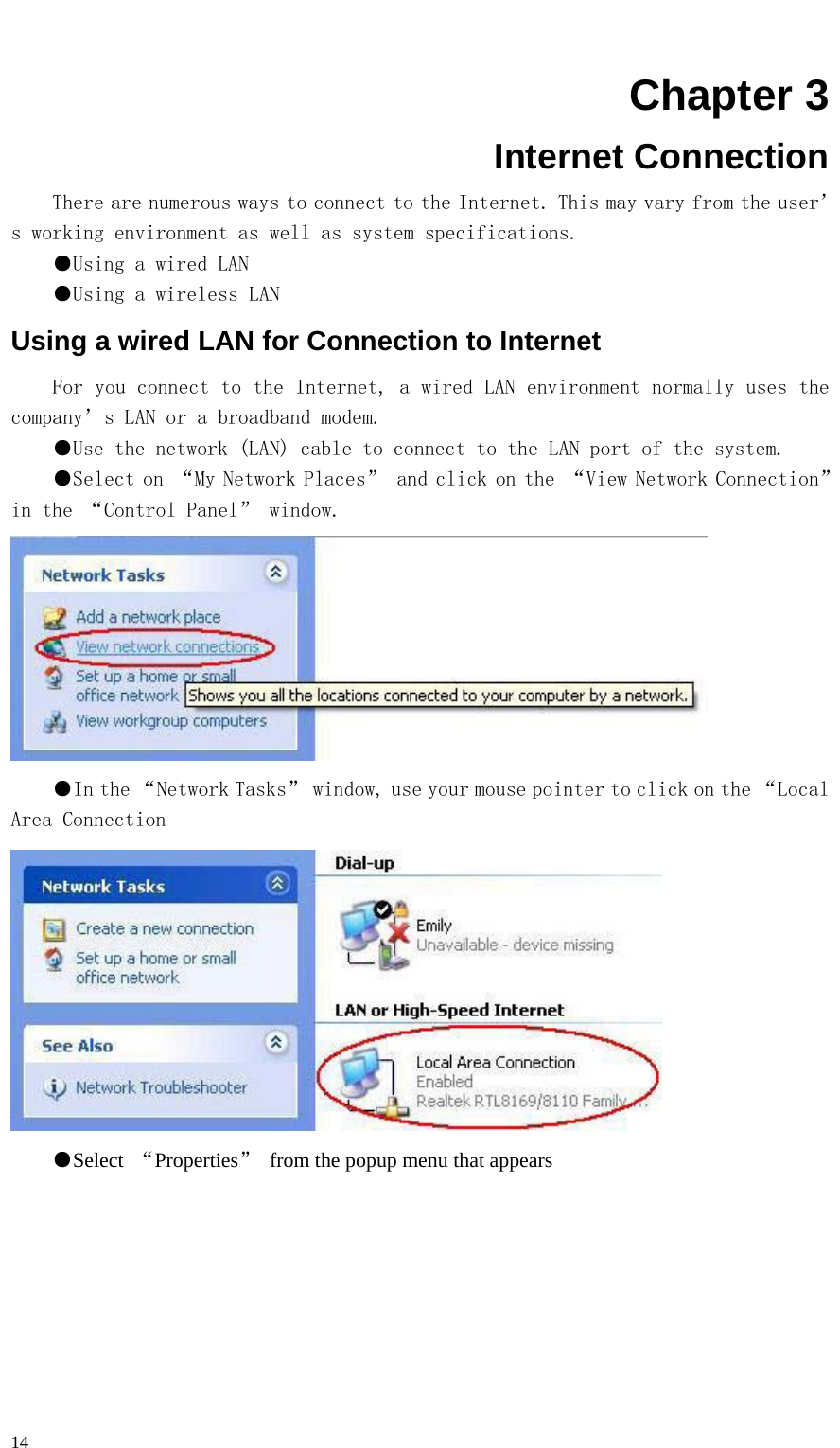   14  Chapter 3 Internet Connection There are numerous ways to connect to the Internet. This may vary from the user’s working environment as well as system specifications. ●Using a wired LAN ●Using a wireless LAN Using a wired LAN for Connection to Internet For you connect to the Internet, a wired LAN environment normally uses the company’s LAN or a broadband modem. ●Use the network (LAN) cable to connect to the LAN port of the system. ●Select on “My Network Places” and click on the “View Network Connection” in the “Control Panel” window.  ●In the “Network Tasks” window, use your mouse pointer to click on the “Local Area Connection   ●Select  “Properties”  from the popup menu that appears 