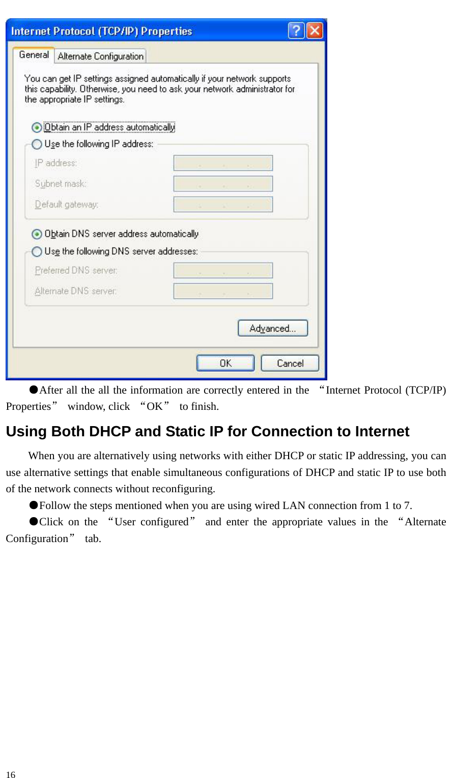   16  ●After all the all the information are correctly entered in the  “Internet Protocol (TCP/IP) Properties” window, click “OK” to finish. Using Both DHCP and Static IP for Connection to Internet When you are alternatively using networks with either DHCP or static IP addressing, you can use alternative settings that enable simultaneous configurations of DHCP and static IP to use both of the network connects without reconfiguring. ●Follow the steps mentioned when you are using wired LAN connection from 1 to 7. ●Click on the “User configured” and enter the appropriate values in the “Alternate Configuration” tab. 