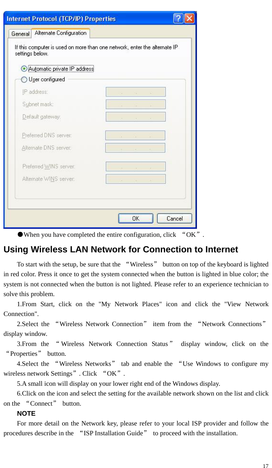   17 ●When you have completed the entire configuration, click  “OK”. Using Wireless LAN Network for Connection to Internet To start with the setup, be sure that the  “Wireless”  button on top of the keyboard is lighted in red color. Press it once to get the system connected when the button is lighted in blue color; the system is not connected when the button is not lighted. Please refer to an experience technician to solve this problem.     1.From Start, click on the &quot;My Network Places&quot; icon and click the &quot;View Network Connection&quot;.     2.Select the “Wireless Network Connection” item from the “Network Connections” display window.     3.From  the “Wireless Network Connection Status ” display window, click on the “Properties” button. 4.Select the “Wireless Networks” tab and enable the “Use Windows to configure my wireless network Settings”. Click  “OK”. 5.A small icon will display on your lower right end of the Windows display. 6.Click on the icon and select the setting for the available network shown on the list and click on the  “Connect” button. NOTE For more detail on the Network key, please refer to your local ISP provider and follow the procedures describe in the  “ISP Installation Guide”  to proceed with the installation. 