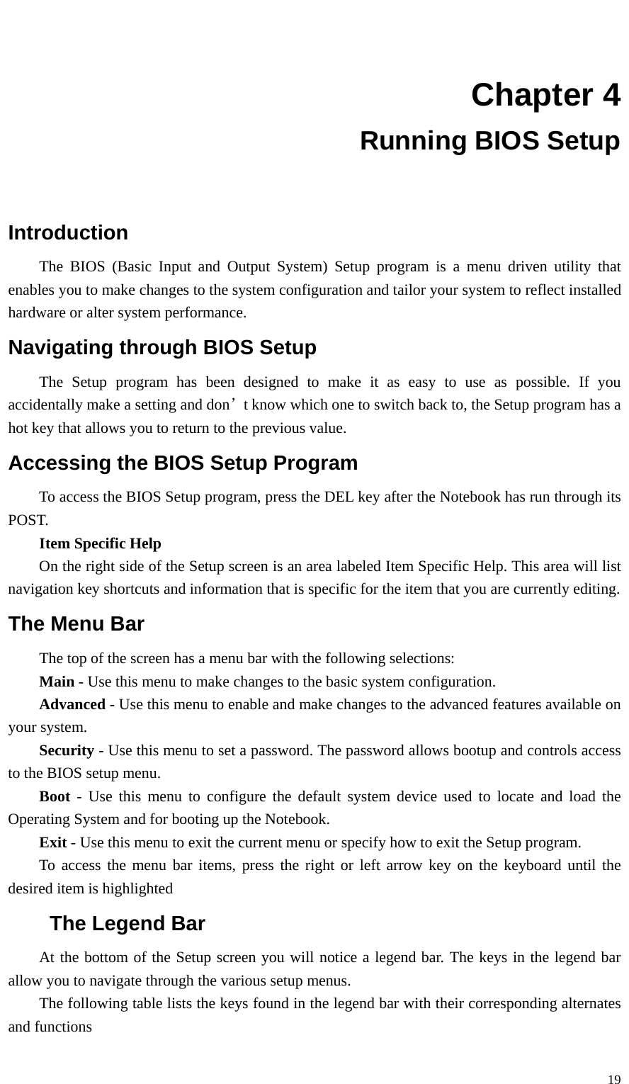   19  Chapter 4 Running BIOS Setup  Introduction The BIOS (Basic Input and Output System) Setup program is a menu driven utility that enables you to make changes to the system configuration and tailor your system to reflect installed hardware or alter system performance. Navigating through BIOS Setup The Setup program has been designed to make it as easy to use as possible. If you accidentally make a setting and don’t know which one to switch back to, the Setup program has a hot key that allows you to return to the previous value. Accessing the BIOS Setup Program To access the BIOS Setup program, press the DEL key after the Notebook has run through its POST. Item Specific Help  On the right side of the Setup screen is an area labeled Item Specific Help. This area will list navigation key shortcuts and information that is specific for the item that you are currently editing. The Menu Bar The top of the screen has a menu bar with the following selections: Main - Use this menu to make changes to the basic system configuration. Advanced - Use this menu to enable and make changes to the advanced features available on your system. Security - Use this menu to set a password. The password allows bootup and controls access to the BIOS setup menu. Boot - Use this menu to configure the default system device used to locate and load the Operating System and for booting up the Notebook. Exit - Use this menu to exit the current menu or specify how to exit the Setup program. To access the menu bar items, press the right or left arrow key on the keyboard until the desired item is highlighted The Legend Bar At the bottom of the Setup screen you will notice a legend bar. The keys in the legend bar allow you to navigate through the various setup menus. The following table lists the keys found in the legend bar with their corresponding alternates and functions 