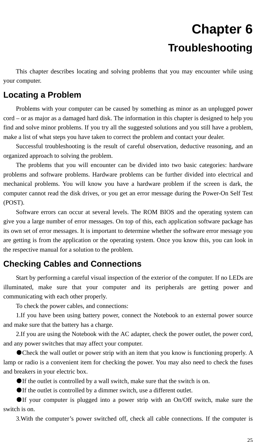   25 Chapter 6 Troubleshooting  This chapter describes locating and solving problems that you may encounter while using your computer. Locating a Problem Problems with your computer can be caused by something as minor as an unplugged power cord – or as major as a damaged hard disk. The information in this chapter is designed to help you find and solve minor problems. If you try all the suggested solutions and you still have a problem, make a list of what steps you have taken to correct the problem and contact your dealer. Successful troubleshooting is the result of careful observation, deductive reasoning, and an organized approach to solving the problem. The problems that you will encounter can be divided into two basic categories: hardware problems and software problems. Hardware problems can be further divided into electrical and mechanical problems. You will know you have a hardware problem if the screen is dark, the computer cannot read the disk drives, or you get an error message during the Power-On Self Test (POST). Software errors can occur at several levels. The ROM BIOS and the operating system can give you a large number of error messages. On top of this, each application software package has its own set of error messages. It is important to determine whether the software error message you are getting is from the application or the operating system. Once you know this, you can look in the respective manual for a solution to the problem. Checking Cables and Connections Start by performing a careful visual inspection of the exterior of the computer. If no LEDs are illuminated, make sure that your computer and its peripherals are getting power and communicating with each other properly. To check the power cables, and connections: 1.If you have been using battery power, connect the Notebook to an external power source and make sure that the battery has a charge. 2.If you are using the Notebook with the AC adapter, check the power outlet, the power cord, and any power switches that may affect your computer. ●Check the wall outlet or power strip with an item that you know is functioning properly. A lamp or radio is a convenient item for checking the power. You may also need to check the fuses and breakers in your electric box. ●If the outlet is controlled by a wall switch, make sure that the switch is on. ●If the outlet is controlled by a dimmer switch, use a different outlet. ●If your computer is plugged into a power strip with an On/Off switch, make sure the switch is on. 3.With the computer’s power switched off, check all cable connections. If the computer is 