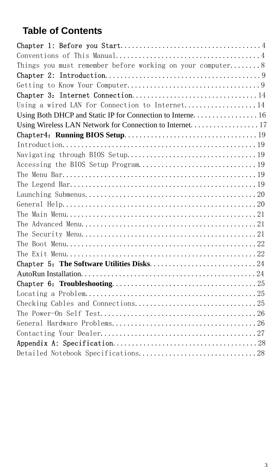   3 Table of Contents Chapter 1: Before you Start.....................................4 Conventions of This Manual......................................4 Things you must remember before working on your computer........8 Chapter 2: Introduction.........................................9 Getting to Know Your Computer...................................9 Chapter 3：Internet Connection.................................14 Using a wired LAN for Connection to Internet...................14 Using Both DHCP and Static IP for Connection to Interne.................16 Using Wireless LAN Network for Connection to Internet..................17 Chapter4：Running BIOS Setup...................................19 Introduction...................................................19 Navigating through BIOS Setup..................................19 Accessing the BIOS Setup Program...............................19 The Menu Bar...................................................19 The Legend Bar.................................................19 Launching Submenus.............................................20 General Help...................................................20 The Main Menu..................................................21 The Advanced Menu..............................................21 The Security Menu..............................................21 The Boot Menu..................................................22 The Exit Menu..................................................22 Chapter 5：The Software Utilities Disks............................24 AutoRun Installation..............................................24 Chapter 6：Troubleshooting......................................25 Locating a Problem.............................................25 Checking Cables and Connections................................25 The Power-On Self Test.........................................26 General Hardware Problems......................................26 Contacting Your Dealer.........................................27 Appendix A: Specification......................................28 Detailed Notebook Specifications...............................28          