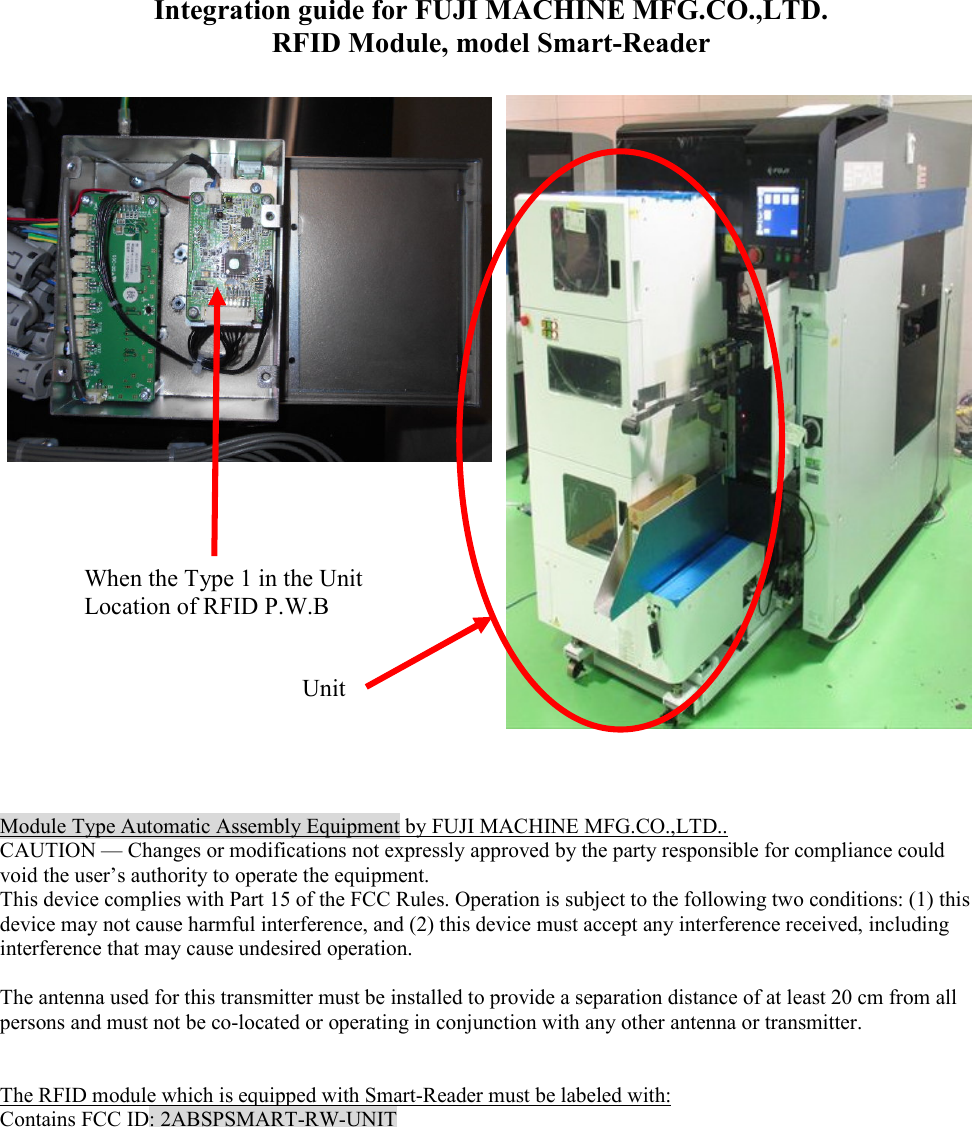 Integration guide for FUJI MACHINE MFG.CO.,LTD. RFID Module, model Smart-Reader                            Module Type Automatic Assembly Equipment by FUJI MACHINE MFG.CO.,LTD.. CAUTION &mdash; Changes or modifications not expressly approved by the party responsible for compliance could void the user&rsquo;s authority to operate the equipment. This device complies with Part 15 of the FCC Rules. Operation is subject to the following two conditions: (1) this device may not cause harmful interference, and (2) this device must accept any interference received, including interference that may cause undesired operation.  The antenna used for this transmitter must be installed to provide a separation distance of at least 20 cm from all persons and must not be co-located or operating in conjunction with any other antenna or transmitter.   The RFID module which is equipped with Smart-Reader must be labeled with: Contains FCC ID: 2ABSPSMART-RW-UNIT   When the Type 1 in the Unit Location of RFID P.W.B Unit 